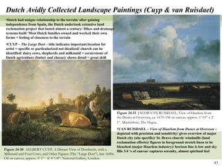 Figure 24-50  AELBERT CUYP, A Distant View of Dordrecht, with a Milkmaid and Four Cows, and Other Figures (The “Large Dort”), late 1640s. Oil on canvas, approx. 5’ 1” ´ 6’ 4 7/8”. National Gallery, London. Figure 24-51  JACOB VAN RUISDAEL, View of Haarlem from the Dunes at Overveen, ca. 1670. Oil on canvas, approx. 1’ 10” x 2’ 1”. Mauritshuis, The Hague.   Dutch Avidly Collected Landscape Paintings (Cuyp & van Ruisdael) Dutch had unique relationship to the terrain/ after gaining independence from Spain, the Dutch undertook extensive land reclamation project that lasted almost a century/ Dikes and drainage systems built/ Most Dutch families owned and worked their own farms = feeling of closeness to the terrain CUYP –  The Large Dort –  title indicates important location for artist = specific or particularized not idealized/ church can be identified/ dairy cows, shepherds and milkmaid = cornerstone of Dutch agriculture (butter and cheese)/ shows detail = great skill VAN RUISDAEL –  View of Haarlem from Dunes at Overveen  – depicted with precision and sensitivity/ gives overview of major Dutch city (site specific)/ St. Bravo church/ windmills (land reclamation efforts)/ figures in foreground stretch linen to be bleached (major Haarlem industry)/ horizon line is low and sky fills 3/4 ‘s of canvas/ captures serenity, almost spiritual feel 