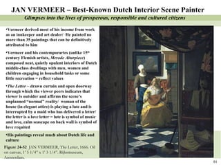Figure 24-52  JAN VERMEER, The Letter, 1666. Oil on canvas, 1’ 5 1/4” x 1’ 3 1/4”. Rijksmuseum, Amsterdam.  JAN VERMEER – Best-Known Dutch Interior Scene Painter Vermeer derived most of his income from work as an innkeeper and art dealer/  He painted no more than 35 paintings that can be definitively attributed to him Vermeer and his contemporaries (unlike 15 th  century Flemish artists,  Merode Altarpiece ) composed neat, quietly opulent interiors of Dutch middle-class dwellings with men, women and children engaging in household tasks or some little recreation = reflect values The Letter  – drawn curtain and open doorway through which the viewer peers indicates that viewer is outsider and affirms the scene’s unplanned “normal” reality/  woman of the house (in elegant attire) is playing a lute and is interrupted by a maid who has delivered a letter/ the letter is a love letter = lute is symbol of music and love, calm seascape on back wall is symbol of love requited His paintings reveal much about Dutch life and culture  Glimpses into the lives of prosperous, responsible and cultured citizens 