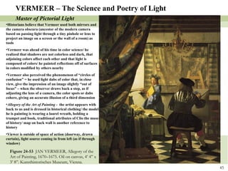 Figure 24-53  JAN VERMEER, Allegory of the Art of Painting, 1670–1675. Oil on canvas, 4’ 4” x 3’ 8”. Kunsthistorisches Museum, Vienna.  VERMEER – The Science and Poetry of Light Master of Pictorial Light Historians believe that Vermeer used both mirrors and the camera obscura (ancestor of the modern camera based on passing light through a tiny pinhole or lens to project an image on a screen or the wall of a room) as tools Vermeer was ahead of his time in color science/ he realized that shadows are not colorless and dark, that adjoining colors affect each other and that light is composed of colors/ he painted reflections off of surfaces in colors modified by others nearby Vermeer also perceived the phenomenon of “circles of confusion” = he used light dabs of color that, in close view, give the impression of an image slightly “out of focus” – when the observer draws back a step, as if adjusting the lens of a camera, the color spots or dabs cohere, giving an accurate illusion of a third dimension Allegory of the Art of Painting -  the artist appears with back to us and is dressed in historical clothing/ the model he is painting is wearing a laurel wreath, holding a trumpet and book, traditional attributes of Clio the muse of history/ map on back wall is another reference to history Viewer is outside of space of action (doorway, drawn curtain), light source coming in from left (as if through window) 