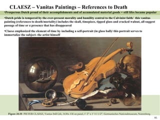 Figure 24-55  PIETER CLAESZ, Vanitas Still Life, 1630s. Oil on panel, 1’ 2” x 1’ 11 1/2”. Germanisches Nationalmuseum, Nuremberg. CLAESZ – Vanitas Paintings – References to Death Prosperous Dutch proud of their accomplishments and of accumulated material goods = still lifes became popular Dutch pride is tempered by the ever-present morality and humility central to the Calvinist faith/  this vanitas painting (references to death/mortality) includes the skull, timepiece, tipped glass and cracked walnut, all suggest passage of time or a presence that has disappeared Claesz emphasized the element of time by including a self-portrait (in glass ball)/ this portrait serves to immortalize the subject- the artist himself  