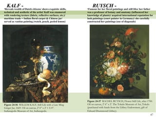 Figure 24-57  RACHEL RUYSCH, Flower Still Life, after 1700. Oil on canvas, 2’ 6” x 2’. The Toledo Museum of Art, Toledo (purchased with funds from the Libbey Endowment, gift of Edward Drummond Libbey).   Figure 24-56  WILLEM KALF, Still Life with a Late Ming Ginger Jar, 1669. Oil on canvas, 2’ 6” x 2’ 1 3/4”. Indianapolis Museum of Art, Indianapolis. KALF - Reveals wealth of Dutch citizens/ shows exquisite skills, technical and aesthetic of the artist/ Kalf was enamored with rendering texture (fabric, reflective surfaces, etc.)/ maritime trade = Indian floral carpet & Chinese jar/ served as vanitas painting (watch, peach, peeled lemon) RUYSCH - Famous for her floral paintings and still lifes/ her father was a professor of botany and anatomy (influenced her knowledge of plants)/ acquired international reputation for lush paintings (court painter in Germany)/ she carefully constructed her paintings (use of diagonals)  