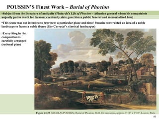 Figure 24-59  NICOLAS POUSSIN, Burial of Phocion, 1648. Oil on canvas, approx. 3’ 11” x 5’ 10”. Louvre, Paris. POUSSIN’S Finest Work –  Burial of Phocion Subject from the literature of antiquity (Plutarch’s  Life of Phocion –  Athenian general whom his compatriots unjustly put to death for treason, eventually state gave him a public funeral and memorialized him) This scene was not intended to represent a particular place and time/ Poussin constructed an idea of a noble landscape to frame a noble theme (like Carracci’s classical landscapes) Everything in the composition is carefully arranged (rational plan) 