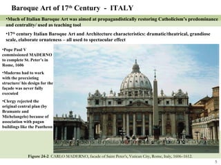 Figure 24-2  CARLO MADERNO, facade of Saint Peter’s, Vatican City, Rome, Italy, 1606–1612. Baroque Art of 17 th  Century  -  ITALY Much of Italian Baroque Art was aimed at propagandistically restoring Catholicism’s predominance and centrality/ used as teaching tool 17 th  century Italian Baroque Art and Architecture characteristics: dramatic/theatrical, grandiose scale, elaborate ornateness – all used to spectacular effect Pope Paul V commissioned MADERNO to complete St. Peter’s in Rome, 1606 Maderno had to work with the preexisting structure/ his design for the façade was never fully executed Clergy rejected the original central plan (by Bramante and Michelangelo) because of association with pagan buildings like the Pantheon 