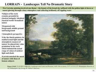 Figure 24-60  CLAUDE LORRAIN, Landscape with Cattle and Peasants, 1629. Oil on canvas, 3’ 6” x 4’ 10 1/2”. Philadelphia Museum of Art, Philadelphia (the George W. Elkins Collection). LORRAIN -  Landscapes Tell No Dramatic Story For Lorrain, painting involved one theme – the beauty of the broad sky suffused with the golden light of dawn or sunset glowing through a hazy atmosphere and reflecting brilliantly off rippling water Subject of his work remains grounded in classical antiquity/ idealized classical world/ formalized nature Organized with foreground, middle ground and background Atmospheric perspective Like the Dutch painters, he studied actual light and the atmospheric nuances of nature/ he placed tiny value gradations in his work which imitated the actual range of values of outdoor light and shade Lorrain matched the mood of nature with those of human subjects 