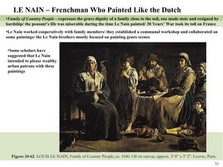 Figure 24-62  LOUIS LE NAIN, Family of Country People, ca. 1640. Oil on canvas, approx. 3’ 8” x 5’ 2”. Louvre, Paris.  LE NAIN – Frenchman Who Painted Like the Dutch Family of Country People –  expresses the grave dignity of a family close to the soil, one made stoic and resigned by hardship/ the peasant’s life was miserable during the time Le Nain painted/ 30 Years’ War took its toll on France Le Nain worked cooperatively with family members/ they established a communal workshop and collaborated on  some paintings/ the Le Nain brothers mostly focused on painting genre scenes Some scholars have suggested that Le Nain intended to please wealthy urban patrons with these paintings 