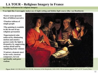 Figure 24-64  GEORGES DE LA TOUR, Adoration of the Shepherds, 1645–1650. Oil on canvas, approx. 3’ 6” x 4’ 6”. Louvre, Paris .  LA TOUR – Religious Imagery in France La Tour well known for religious imagery Uses light like Caravaggio/ makes use of night setting and hidden light source (like van Honthorst) Genre scene (peasant-like) of biblical narrative Timeless tableau of simple people The painting is readable to the devout of any religious persuasion Supernatural calm achieved by eliminating motion and emotive gesture (only the light is dramatic), by suppressing surface detail and by simplifying body volumes Contrary elements meet in his work: classical composure, fervent spirituality and genre realism 