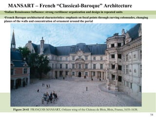Figure 24-61  FRANÇOIS MANSART, Orléans wing of the Château de Blois, Blois, France, 1635–1638. MANSART – French “Classical-Baroque” Architecture Italian Renaissance Influence: strong rectilinear organization and design in repeated units French Baroque architectural characteristics: emphasis on focal points through curving colonnades, changing planes of the walls and concentration of ornament around the portal 