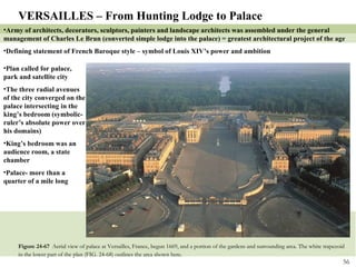 Figure 24-67  Aerial view of palace at Versailles, France, begun 1669, and a portion of the gardens and surrounding area. The white trapezoid in the lower part of the plan (FIG. 24-68) outlines the area shown here . VERSAILLES – From Hunting Lodge to Palace Army of architects, decorators, sculptors, painters and landscape architects was assembled under the general management of Charles Le Brun (converted simple lodge into the palace) = greatest architectural project of the age Defining statement of French Baroque style – symbol of Louis XIV’s power and ambition Plan called for palace, park and satellite city The three radial avenues of the city converged on the palace intersecting in the king’s bedroom (symbolic- ruler’s absolute power over his domains) King’s bedroom was an audience room, a state chamber Palace- more than a quarter of a mile long 