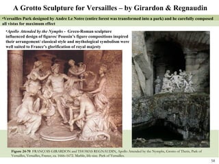 Figure 24-70  FRANÇOIS GIRARDON and THOMAS REGNAUDIN, Apollo Attended by the Nymphs, Grotto of Thetis, Park of Versailles, Versailles, France, ca. 1666–1672. Marble, life-size. Park of Versailles. Versailles Park designed by Andre Le Notre (entire forest was transformed into a park) and he carefully composed all vistas for maximum effect A Grotto Sculpture for Versailles – by Girardon & Regnaudin Apollo Attended by the Nymphs  -  Greco-Roman sculpture influenced design of figures/ Poussin’s figure compositions inspired their arrangement/ classical style and mythological symbolism were well suited to France’s glorification of royal majesty 