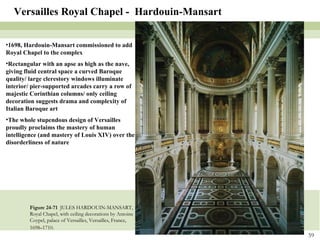Figure 24-71  JULES HARDOUIN-MANSART, Royal Chapel, with ceiling decorations by Antoine Coypel, palace of Versailles, Versailles, France, 1698–1710 . Versailles Royal Chapel -  Hardouin-Mansart 1698, Hardouin-Mansart commissioned to add Royal Chapel to the complex Rectangular with an apse as high as the nave, giving fluid central space a curved Baroque quality/ large clerestory windows illuminate interior/ pier-supported arcades carry a row of majestic Corinthian columns/ only ceiling decoration suggests drama and complexity of Italian Baroque art The whole stupendous design of Versailles proudly proclaims the mastery of human intelligence (and mastery of Louis XIV) over the disorderliness of nature 