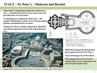 Figure 24-4  Aerial view of Saint Peter’s, Vatican City, Rome, Italy, 1506–1666. Figure 24-3  CARLO MADERNO, plan of Saint Peter’s, Vatican City, Rome, Italy, with adjoining piazza designed by GIANLORENZO BERNINI. ITALY – St. Peter’s – Maderno and Bernini Pope Paul V commissioned Maderno to add 3 nave bays – symbolic distinction between clergy, laity and provided space for processions Lengthening nave pushed the dome back –  this changed Michelangelo’s plan to have structure pulled together and dominated by the dome Design of St. Peter’s finally completed by BERNINI (one of most important artists of the Italian Baroque era) BERNINI designed the monumental piazza (plaza) in front of St. Peter’s Like welcoming arms of the church Oval shaped/ four rows of Tuscan columns make up two colonnades/ end with Classical temple fronts 