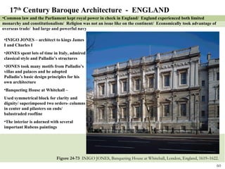 Figure 24-73  INIGO JONES, Banqueting House at Whitehall, London, England, 1619–1622. 17 th  Century Baroque Architecture  -  ENGLAND Common law and the Parliament kept royal power in check in England/  England experienced both limited monarchy and constitutionalism/  Religion was not an issue like on the continent/  Economically took advantage of overseas trade/  had large and powerful navy INIGO JONES – architect to kings James I and Charles I JONES spent lots of time in Italy, admired classical style and Palladio’s structures JONES took many motifs from Palladio’s villas and palaces and he adopted Palladio’s basic design principles for his own architecture Banqueting House at Whitehall – Used symmetrical block for clarity and dignity/ superimposed two orders- columns in center and pilasters on ends/ balustraded roofline The interior is adorned with several important Rubens paintings 