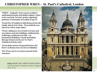 Figure 24-74  SIR CHRISTOPHER WREN, new Saint Paul’s Cathedral, London, England, 1675–1710. CHRISTOPHER WREN -  St. Paul’s Cathedral, London WREN – England’s most renown architect/ mathematical genius and skilled engineer whose work won Isaac Newton’s praise/ appointed professor of astronomy in London at age 25 Great Fire of London in 1666 destroyed the old Gothic church of St. Paul – Wren built the new church as well as many others Wren’s influences: he traveled to France and saw palaces and state buildings, studied prints of Baroque architecture in Italy = he harmonized Palladian, French and Italian Baroque features in the new St. Paul’s Cathedral (eclectic style) Great dome and two foreground towers (St. Peter’s in Rome)/ lower levels are Palladian For Wren, towers are always present in his structures 