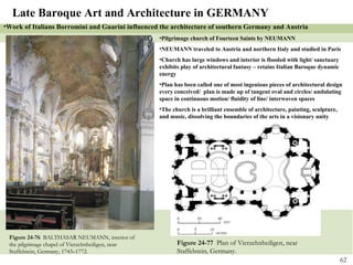 Figure 24-76  BALTHASAR NEUMANN, interior of the pilgrimage chapel of Vierzehnheiligen, near Staffelstein, Germany, 1743–1772. Figure 24-77  Plan of Vierzehnheiligen, near Staffelstein, Germany. Late Baroque Art and Architecture in GERMANY Pilgrimage church of Fourteen Saints by NEUMANN  NEUMANN traveled to Austria and northern Italy and studied in Paris Church has large windows and interior is flooded with light/ sanctuary exhibits play of architectural fantasy – retains Italian Baroque dynamic energy Plan has been called one of most ingenious pieces of architectural design every conceived/  plan is made up of tangent oval and circles/ undulating space in continuous motion/ fluidity of line/ interwoven spaces The church is a brilliant ensemble of architecture, painting, sculpture, and music, dissolving the boundaries of the arts in a visionary unity Work of Italians Borromini and Guarini influenced the architecture of southern Germany and Austria 