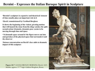 Figure 24-7  GIANLORENZO BERNINI, David, 1623. Marble, approx. 5’ 7” high. Galleria Borghese, Rome.  Bernini – Expresses the Italian Baroque Spirit in Sculpture Bernini’s sculpture is expansive and theatrical/ element of time usually plays an important role in it David:  commissioned by Cardinal Borghese It shows the beginning of the violent, pivoting motion that will launch the stone from his sling/ catches the split-second action/ dramatic, dynamic pose- seems to be moving through time and space It demands space around it/ the figure moves out into and partakes of the physical space that surrounds it and the observer Intense concentration on David’s face adds to dramatic impact of this sculpture 
