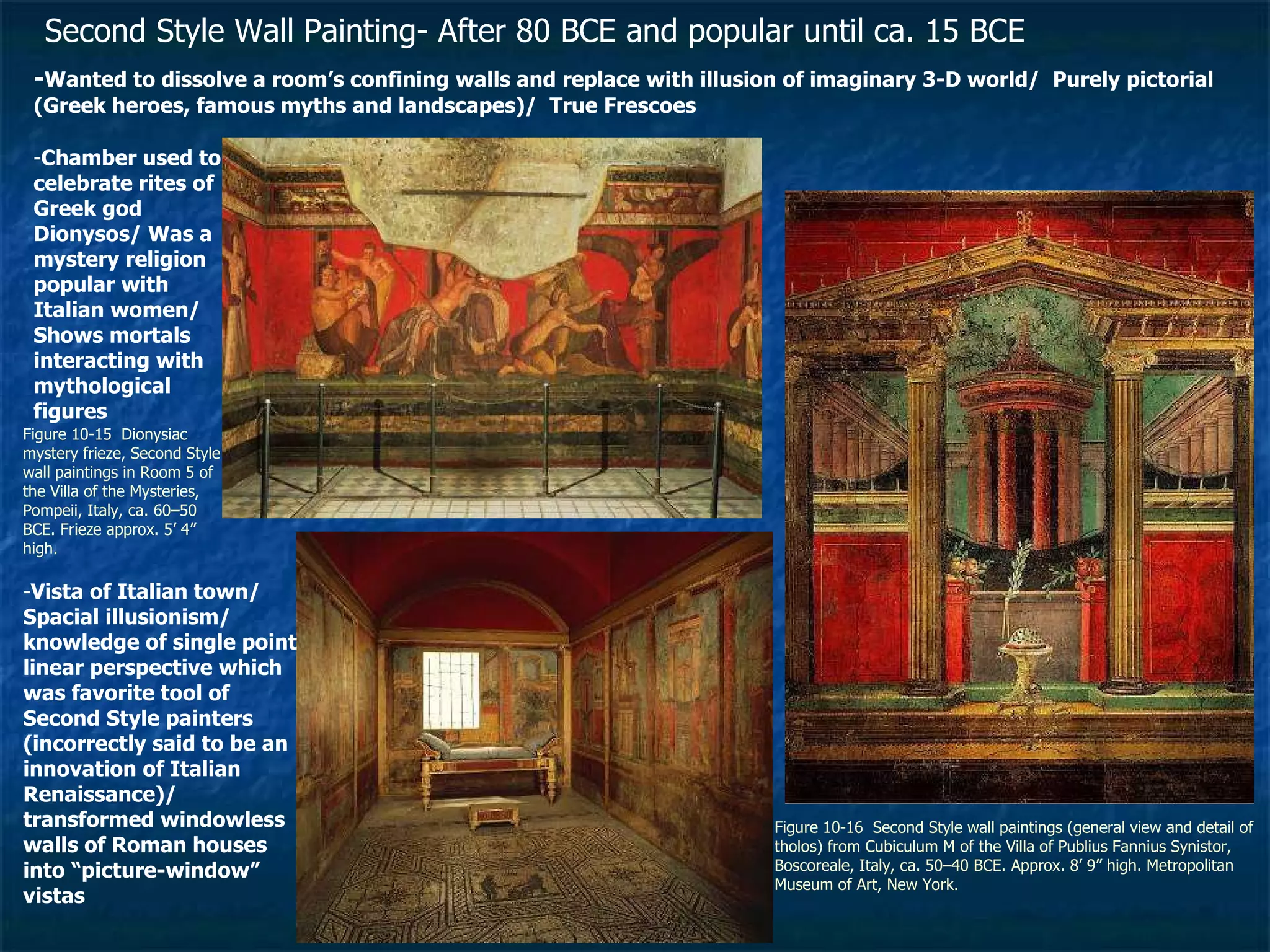 Figure 10-15  Dionysiac mystery frieze, Second Style wall paintings in Room 5 of the Villa of the Mysteries, Pompeii, Italy, ca. 60–50 BCE. Frieze approx. 5’ 4” high. Figure 10-16  Second Style wall paintings (general view and detail of tholos) from Cubiculum M of the Villa of Publius Fannius Synistor, Boscoreale, Italy, ca. 50–40 BCE. Approx. 8’ 9” high. Metropolitan Museum of Art, New York.  Second Style Wall Painting- After 80 BCE and popular until ca. 15 BCE   - Wanted to dissolve a room’s confining walls and replace with illusion of imaginary 3-D world/  Purely pictorial (Greek heroes, famous myths and landscapes)/  True Frescoes - Chamber used to celebrate rites of Greek god Dionysos/ Was a mystery religion popular with Italian women/ Shows mortals interacting with mythological figures - Vista of Italian town/ Spacial illusionism/ knowledge of single point linear perspective which was favorite tool of Second Style painters (incorrectly said to be an innovation of Italian Renaissance)/ transformed windowless walls of Roman houses into “picture-window” vistas 