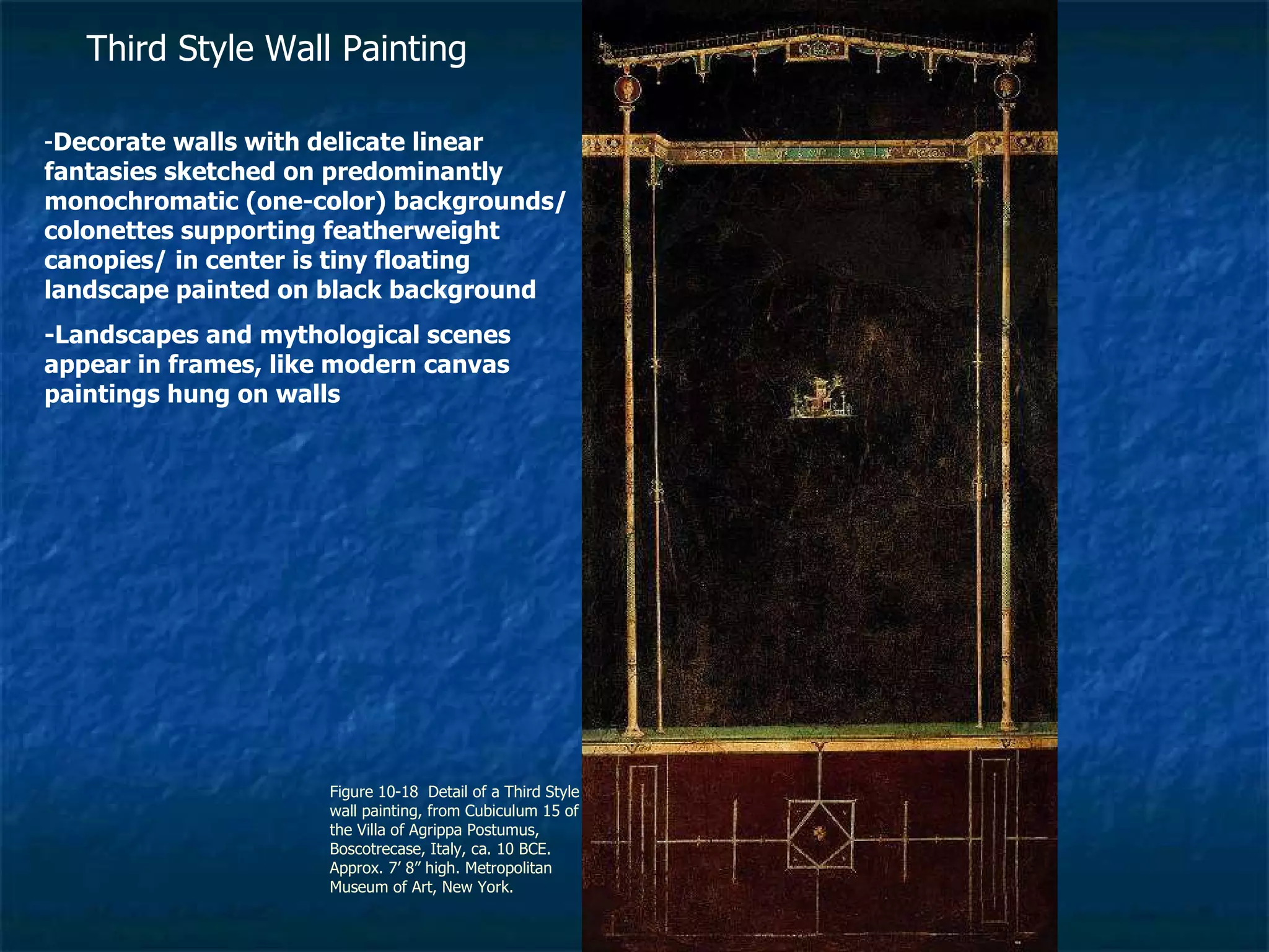 Figure 10-18  Detail of a Third Style wall painting, from Cubiculum 15 of the Villa of Agrippa Postumus, Boscotrecase, Italy, ca. 10 BCE. Approx. 7’ 8” high. Metropolitan Museum of Art, New York. Third Style Wall Painting - Decorate walls with delicate linear fantasies sketched on predominantly monochromatic (one-color) backgrounds/ colonettes supporting featherweight canopies/ in center is tiny floating landscape painted on black background -Landscapes and mythological scenes appear in frames, like modern canvas paintings hung on walls 