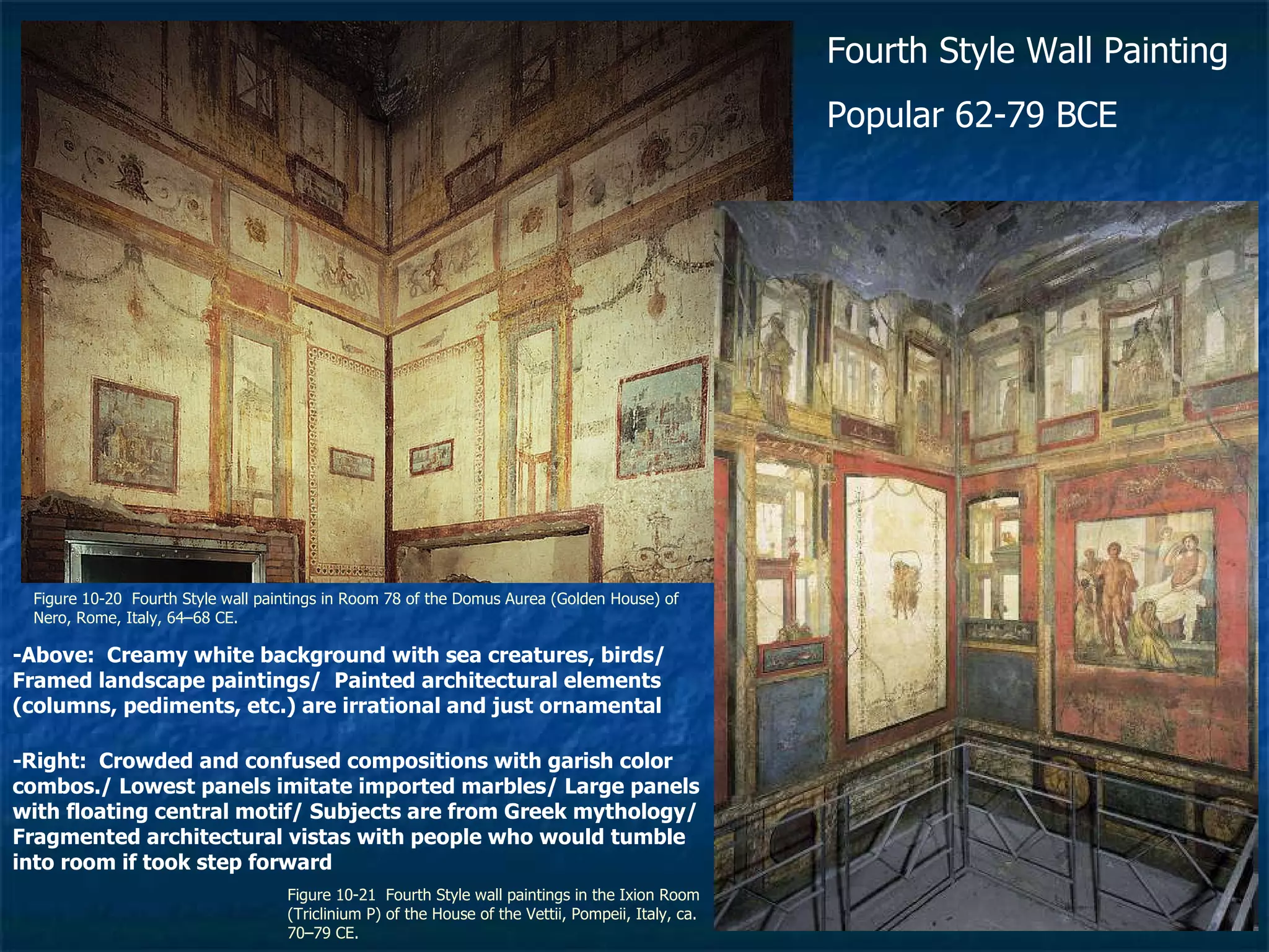 Figure 10-20  Fourth Style wall paintings in Room 78 of the Domus Aurea (Golden House) of Nero, Rome, Italy, 64–68 CE.  Figure 10-21  Fourth Style wall paintings in the Ixion Room (Triclinium P) of the House of the Vettii, Pompeii, Italy, ca. 70–79 CE.  Fourth Style Wall Painting Popular 62-79 BCE -Above:  Creamy white background with sea creatures, birds/ Framed landscape paintings/  Painted architectural elements (columns, pediments, etc.) are irrational and just ornamental -Right:  Crowded and confused compositions with garish color combos./ Lowest panels imitate imported marbles/ Large panels with floating central motif/ Subjects are from Greek mythology/ Fragmented architectural vistas with people who would tumble into room if took step forward 