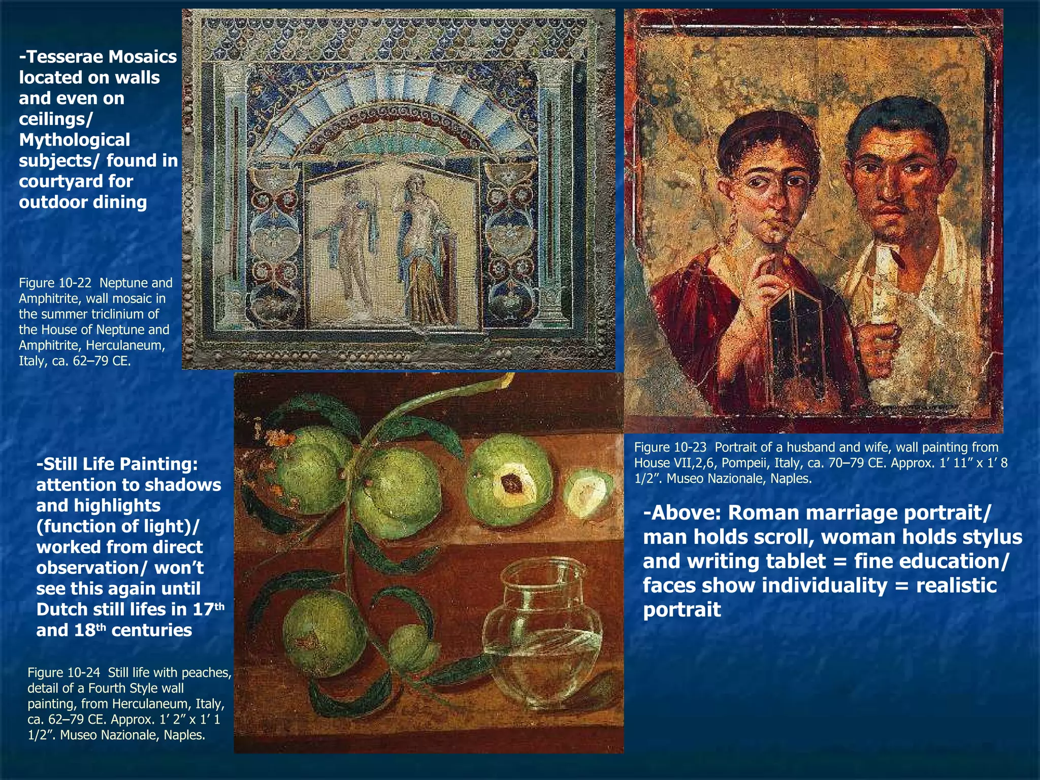 Figure 10-22  Neptune and Amphitrite, wall mosaic in the summer triclinium of the House of Neptune and Amphitrite, Herculaneum, Italy, ca. 62–79 CE. Figure 10-23  Portrait of a husband and wife, wall painting from House VII,2,6, Pompeii, Italy, ca. 70–79 CE. Approx. 1’ 11” x 1’ 8 1/2”. Museo Nazionale, Naples.  Figure 10-24  Still life with peaches, detail of a Fourth Style wall painting, from Herculaneum, Italy, ca. 62–79 CE. Approx. 1’ 2” x 1’ 1 1/2”. Museo Nazionale, Naples.  -Tesserae Mosaics located on walls and even on ceilings/ Mythological subjects/ found in courtyard for outdoor dining -Above: Roman marriage portrait/ man holds scroll, woman holds stylus and writing tablet = fine education/ faces show individuality = realistic portrait -Still Life Painting: attention to shadows and highlights (function of light)/ worked from direct observation/ won’t see this again until Dutch still lifes in 17 th  and 18 th  centuries 