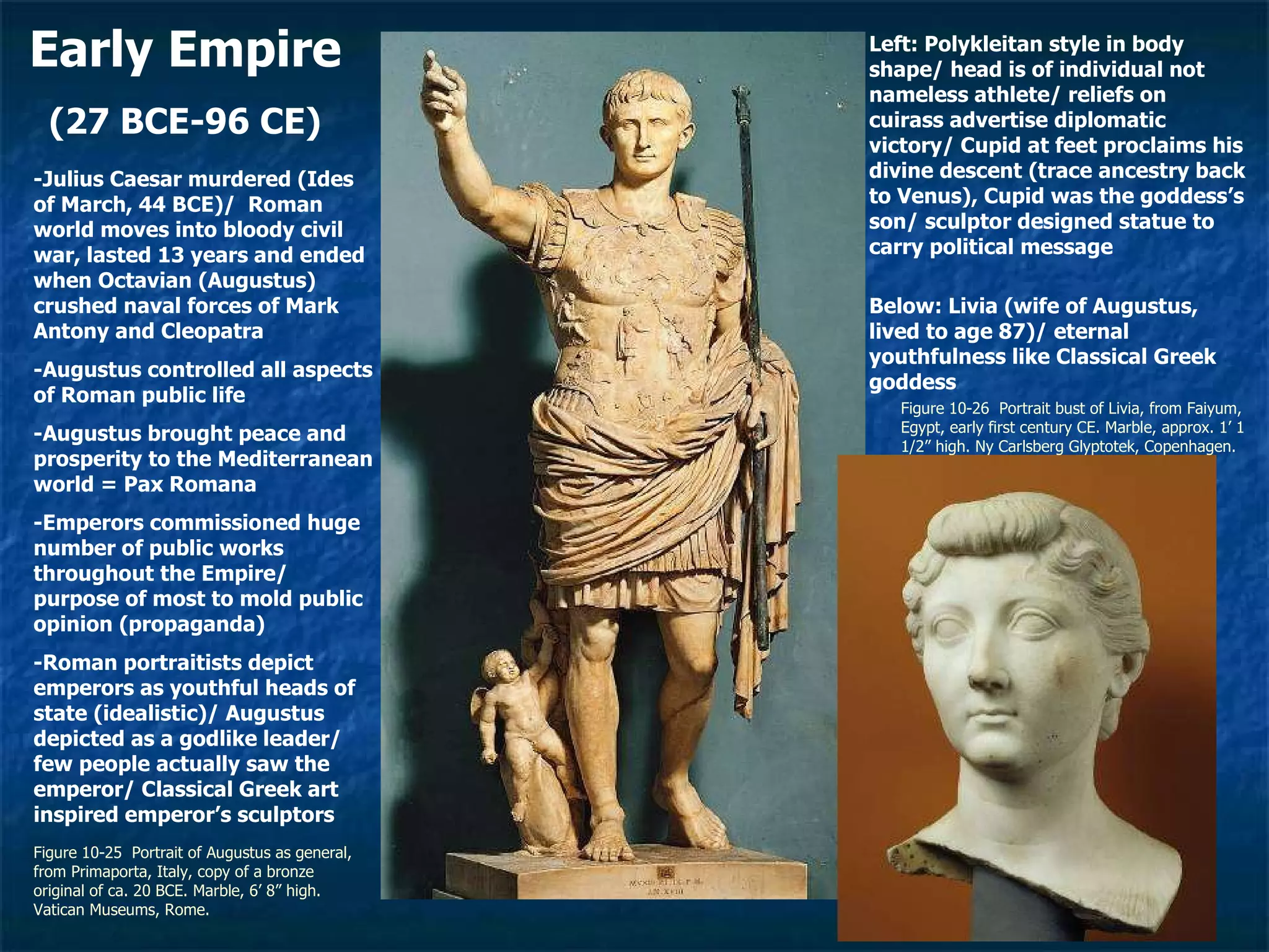 Early Empire (27 BCE-96 CE) Figure 10-25  Portrait of Augustus as general, from Primaporta, Italy, copy of a bronze original of ca. 20 BCE. Marble, 6’ 8” high. Vatican Museums, Rome.  Figure 10-26  Portrait bust of Livia, from Faiyum, Egypt, early first century CE. Marble, approx. 1’ 1 1/2” high. Ny Carlsberg Glyptotek, Copenhagen. -Julius Caesar murdered (Ides of March, 44 BCE)/  Roman world moves into bloody civil war, lasted 13 years and ended when Octavian (Augustus) crushed naval forces of Mark Antony and Cleopatra -Augustus controlled all aspects of Roman public life -Augustus brought peace and prosperity to the Mediterranean world = Pax Romana -Emperors commissioned huge number of public works throughout the Empire/ purpose of most to mold public opinion (propaganda) -Roman portraitists depict emperors as youthful heads of state (idealistic)/ Augustus depicted as a godlike leader/ few people actually saw the emperor/ Classical Greek art inspired emperor’s sculptors Below: Livia (wife of Augustus, lived to age 87)/ eternal youthfulness like Classical Greek goddess Left: Polykleitan style in body shape/ head is of individual not nameless athlete/ reliefs on cuirass advertise diplomatic victory/ Cupid at feet proclaims his divine descent (trace ancestry back to Venus), Cupid was the goddess’s son/ sculptor designed statue to carry political message 