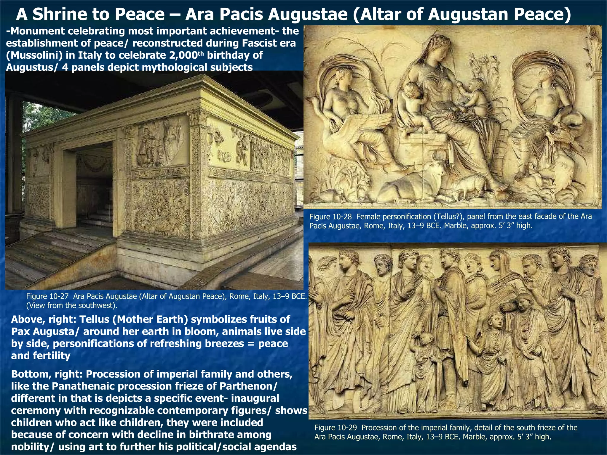 Figure 10-27  Ara Pacis Augustae (Altar of Augustan Peace), Rome, Italy, 13–9 BCE. (View from the southwest). Figure 10-28  Female personification (Tellus?), panel from the east facade of the Ara Pacis Augustae, Rome, Italy, 13–9 BCE. Marble, approx. 5’ 3” high.  Figure 10-29  Procession of the imperial family, detail of the south frieze of the Ara Pacis Augustae, Rome, Italy, 13–9 BCE. Marble, approx. 5’ 3” high.  A Shrine to Peace – Ara Pacis Augustae (Altar of Augustan Peace) -Monument celebrating most important achievement- the establishment of peace/ reconstructed during Fascist era (Mussolini) in Italy to celebrate 2,000 th  birthday of Augustus/ 4 panels depict mythological subjects Above, right: Tellus (Mother Earth) symbolizes fruits of Pax Augusta/ around her earth in bloom, animals live side by side, personifications of refreshing breezes = peace and fertility  Bottom, right: Procession of imperial family and others, like the Panathenaic procession frieze of Parthenon/ different in that is depicts a specific event- inaugural ceremony with recognizable contemporary figures/ shows children who act like children, they were included because of concern with decline in birthrate among nobility/ using art to further his political/social agendas 