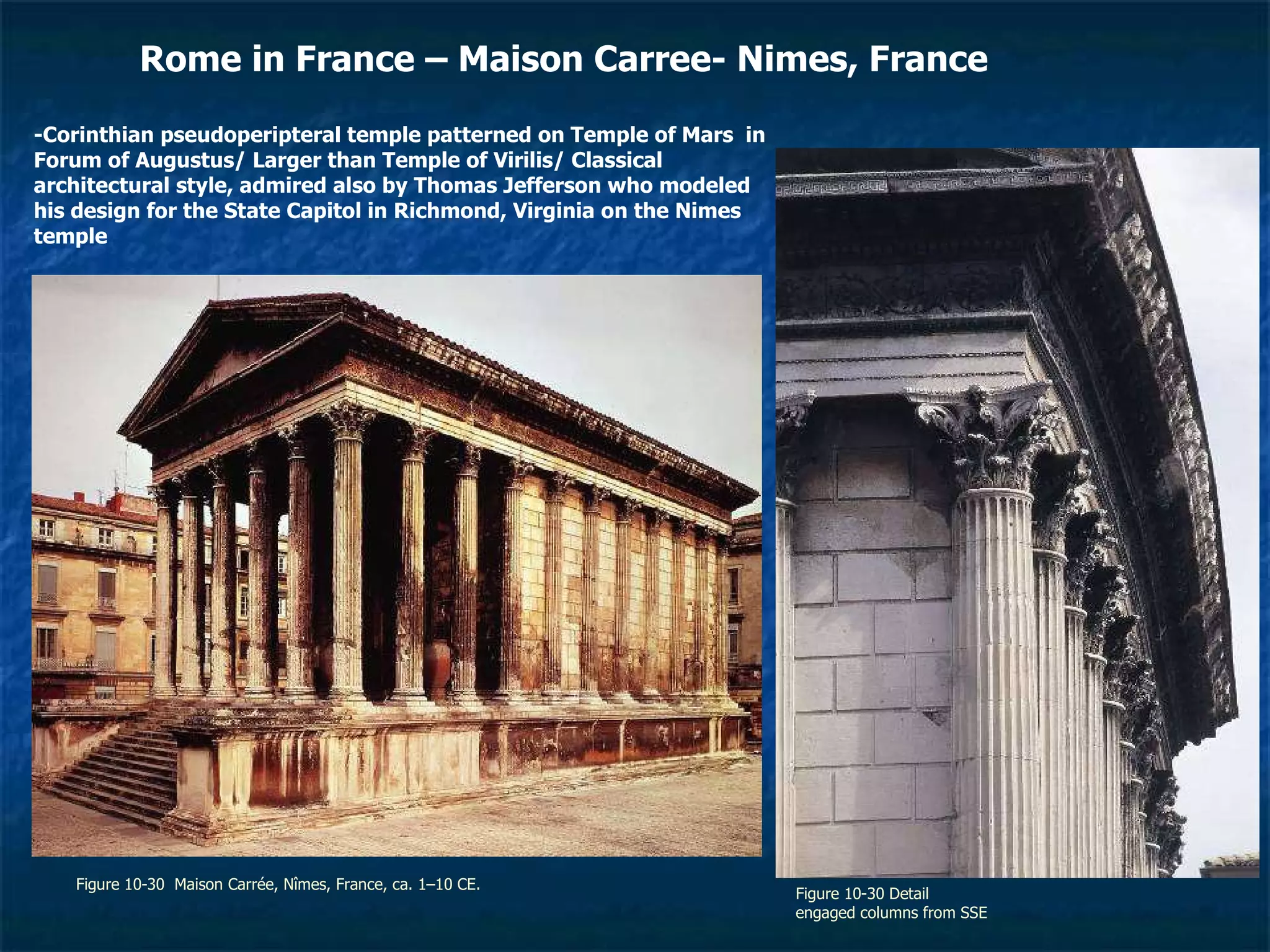Figure 10-30  Maison Carrée, Nîmes, France, ca. 1–10 CE.  Figure 10-30 Detail engaged columns from SSE Rome in France – Maison Carree- Nimes, France  -Corinthian pseudoperipteral temple patterned on Temple of Mars  in Forum of Augustus/ Larger than Temple of Virilis/ Classical architectural style, admired also by Thomas Jefferson who modeled his design for the State Capitol in Richmond, Virginia on the Nimes temple 