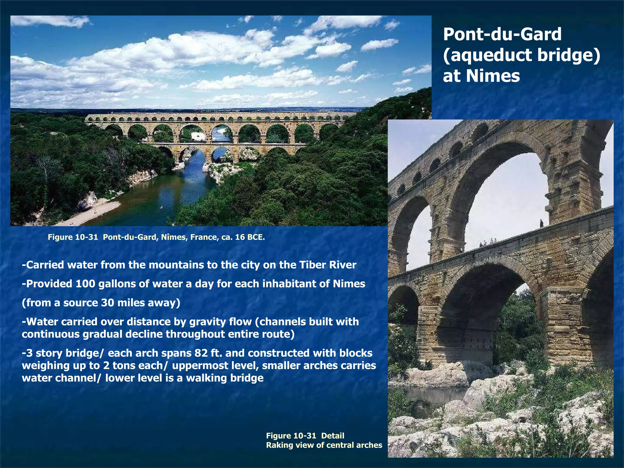 Figure 10-31  Pont-du-Gard, Nîmes, France, ca. 16 BCE. Figure 10-31  Detail Raking view of central arches Pont-du-Gard (aqueduct bridge) at Nimes -Carried water from the mountains to the city on the Tiber River -Provided 100 gallons of water a day for each inhabitant of Nimes (from a source 30 miles away) -Water carried over distance by gravity flow (channels built with continuous gradual decline throughout entire route) -3 story bridge/ each arch spans 82 ft. and constructed with blocks weighing up to 2 tons each/ uppermost level, smaller arches carries water channel/ lower level is a walking bridge 