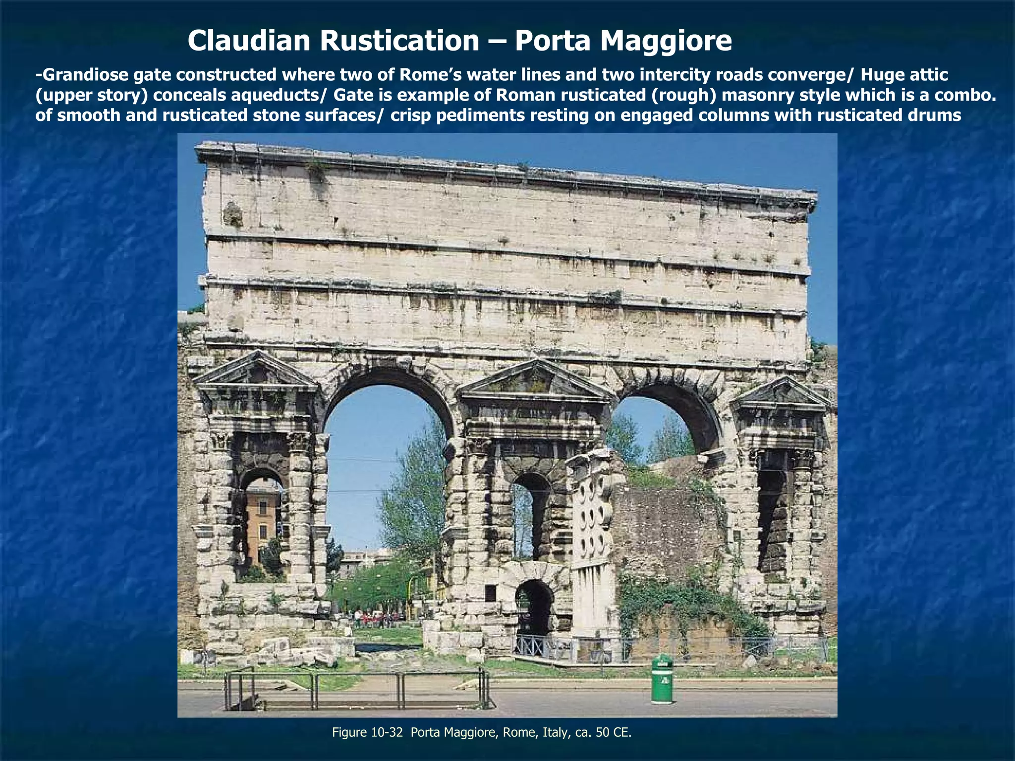 Figure 10-32  Porta Maggiore, Rome, Italy, ca. 50 CE. Claudian Rustication – Porta Maggiore -Grandiose gate constructed where two of Rome’s water lines and two intercity roads converge/ Huge attic (upper story) conceals aqueducts/ Gate is example of Roman rusticated (rough) masonry style which is a combo. of smooth and rusticated stone surfaces/ crisp pediments resting on engaged columns with rusticated drums 
