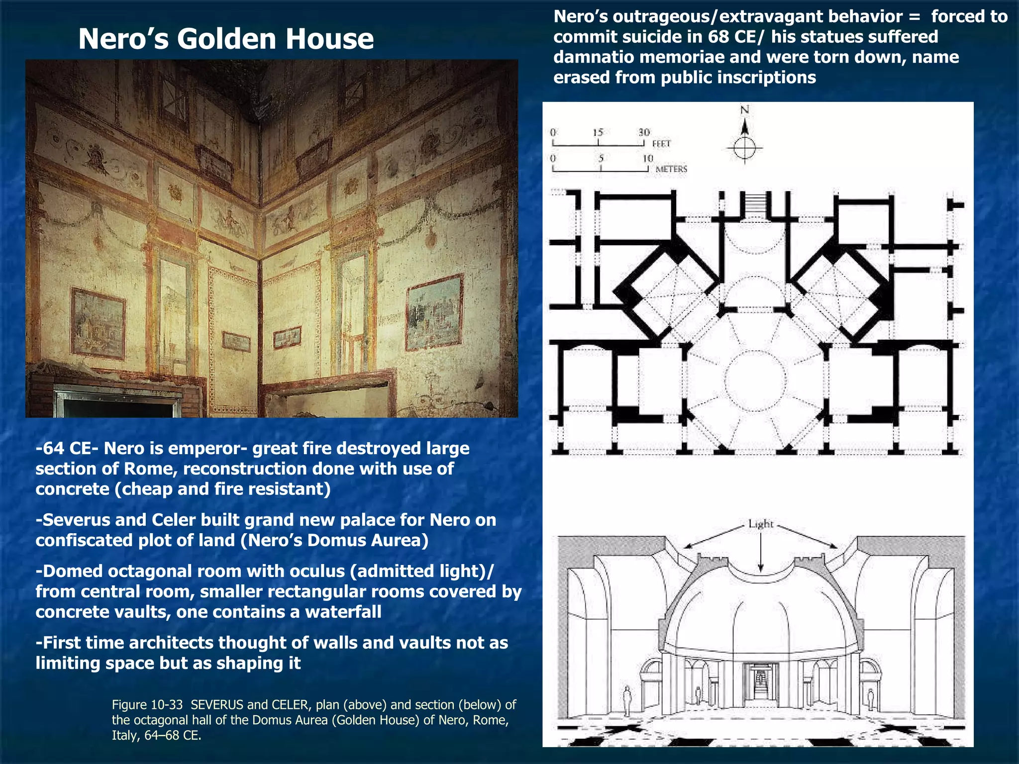 Figure 10-33  SEVERUS and CELER, plan (above) and section (below) of the octagonal hall of the Domus Aurea (Golden House) of Nero, Rome, Italy, 64–68 CE.  Nero’s Golden House -64 CE- Nero is emperor- great fire destroyed large section of Rome, reconstruction done with use of concrete (cheap and fire resistant) -Severus and Celer built grand new palace for Nero on confiscated plot of land (Nero’s Domus Aurea) -Domed octagonal room with oculus (admitted light)/ from central room, smaller rectangular rooms covered by concrete vaults, one contains a waterfall -First time architects thought of walls and vaults not as limiting space but as shaping it Nero’s outrageous/extravagant behavior =  forced to commit suicide in 68 CE/ his statues suffered damnatio memoriae and were torn down, name erased from public inscriptions 