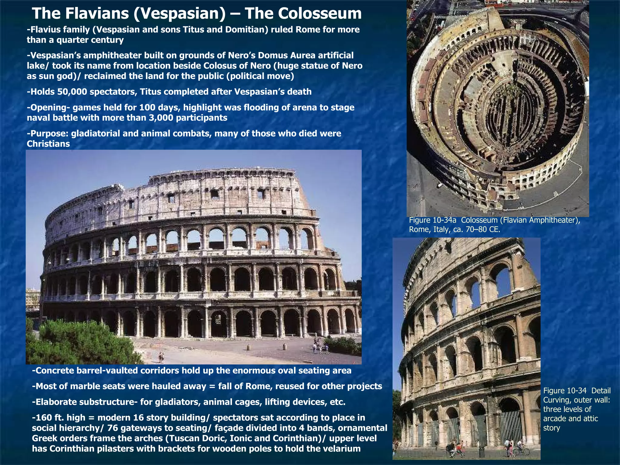 Figure 10-34a  Colosseum (Flavian Amphitheater), Rome, Italy, ca. 70–80 CE.  Figure 10-34  Detail  Curving, outer wall: three levels of arcade and attic story The Flavians (Vespasian) – The Colosseum -Flavius family (Vespasian and sons Titus and Domitian) ruled Rome for more than a quarter century -Vespasian’s amphitheater built on grounds of Nero’s Domus Aurea artificial lake/ took its name from location beside Colosus of Nero (huge statue of Nero as sun god)/ reclaimed the land for the public (political move) -Holds 50,000 spectators, Titus completed after Vespasian’s death -Opening- games held for 100 days, highlight was flooding of arena to stage naval battle with more than 3,000 participants -Purpose: gladiatorial and animal combats, many of those who died were Christians -Concrete barrel-vaulted corridors hold up the enormous oval seating area -Most of marble seats were hauled away = fall of Rome, reused for other projects -Elaborate substructure- for gladiators, animal cages, lifting devices, etc. -160 ft. high = modern 16 story building/ spectators sat according to place in social hierarchy/ 76 gateways to seating/ façade divided into 4 bands, ornamental Greek orders frame the arches (Tuscan Doric, Ionic and Corinthian)/ upper level has Corinthian pilasters with brackets for wooden poles to hold the velarium 