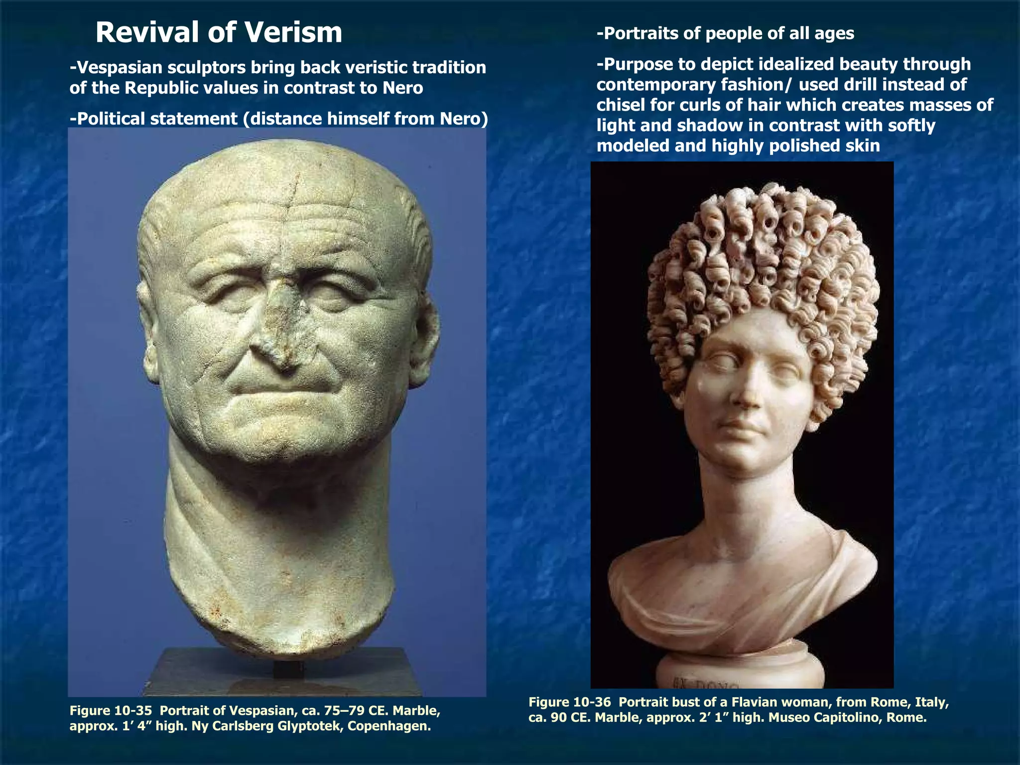 Figure 10-35  Portrait of Vespasian, ca. 75–79 CE. Marble, approx. 1’ 4” high. Ny Carlsberg Glyptotek, Copenhagen. Figure 10-36  Portrait bust of a Flavian woman, from Rome, Italy, ca. 90 CE. Marble, approx. 2’ 1” high. Museo Capitolino, Rome.  Revival of Verism -Vespasian sculptors bring back veristic tradition of the Republic values in contrast to Nero -Political statement (distance himself from Nero) -Portraits of people of all ages -Purpose to depict idealized beauty through contemporary fashion/ used drill instead of chisel for curls of hair which creates masses of light and shadow in contrast with softly modeled and highly polished skin 