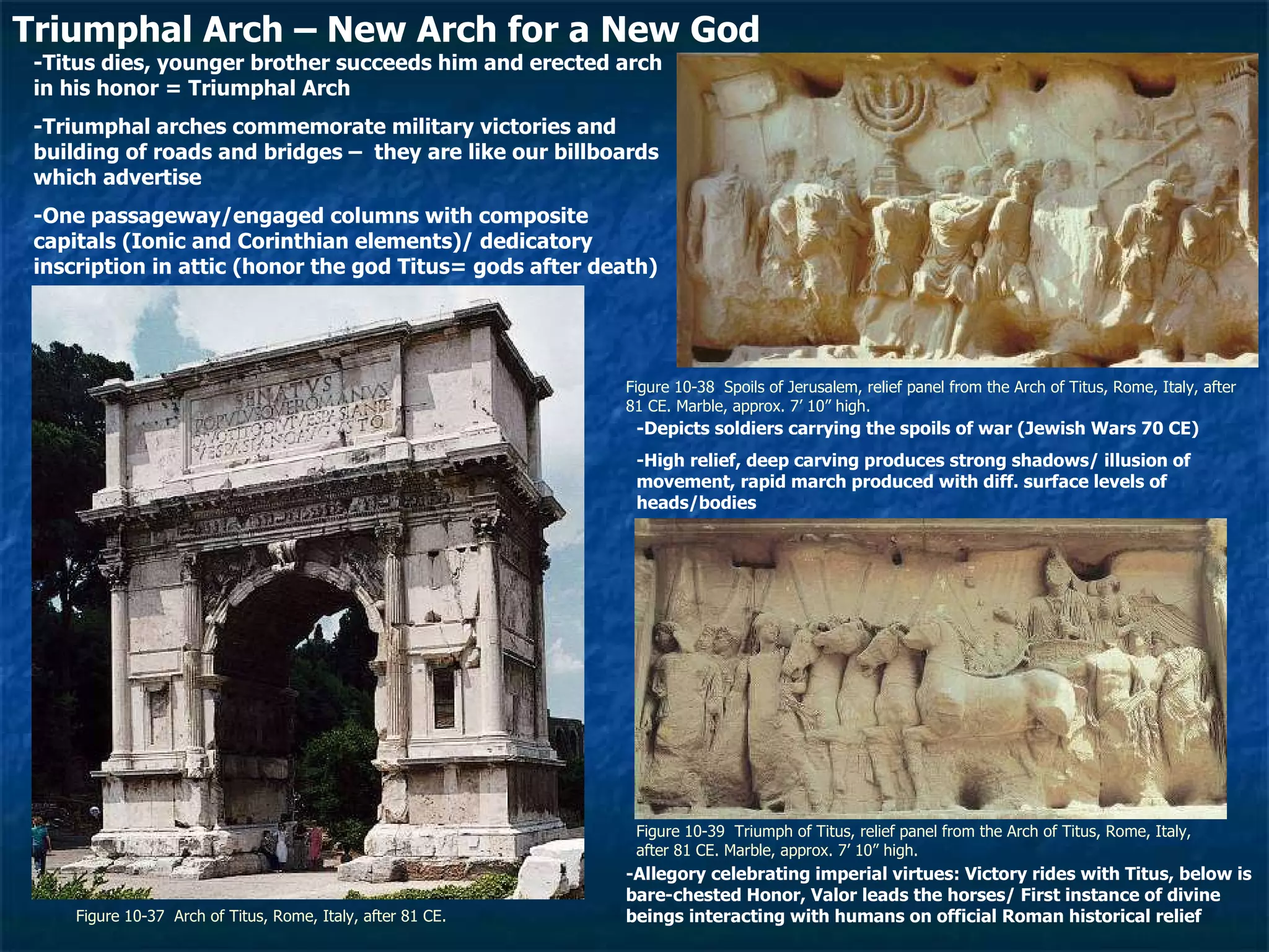 Figure 10-37  Arch of Titus, Rome, Italy, after 81 CE.  Figure 10-38  Spoils of Jerusalem, relief panel from the Arch of Titus, Rome, Italy, after 81 CE. Marble, approx. 7’ 10” high.  Figure 10-39  Triumph of Titus, relief panel from the Arch of Titus, Rome, Italy, after 81 CE. Marble, approx. 7’ 10” high.  Triumphal Arch – New Arch for a New God -Titus dies, younger brother succeeds him and erected arch in his honor = Triumphal Arch -Triumphal arches commemorate military victories and building of roads and bridges –  they are like our billboards which advertise -One passageway/engaged columns with composite capitals (Ionic and Corinthian elements)/ dedicatory inscription in attic (honor the god Titus= gods after death) -Depicts soldiers carrying the spoils of war (Jewish Wars 70 CE) -High relief, deep carving produces strong shadows/ illusion of movement, rapid march produced with diff. surface levels of heads/bodies -Allegory celebrating imperial virtues: Victory rides with Titus, below is bare-chested Honor, Valor leads the horses/ First instance of divine beings interacting with humans on official Roman historical relief 