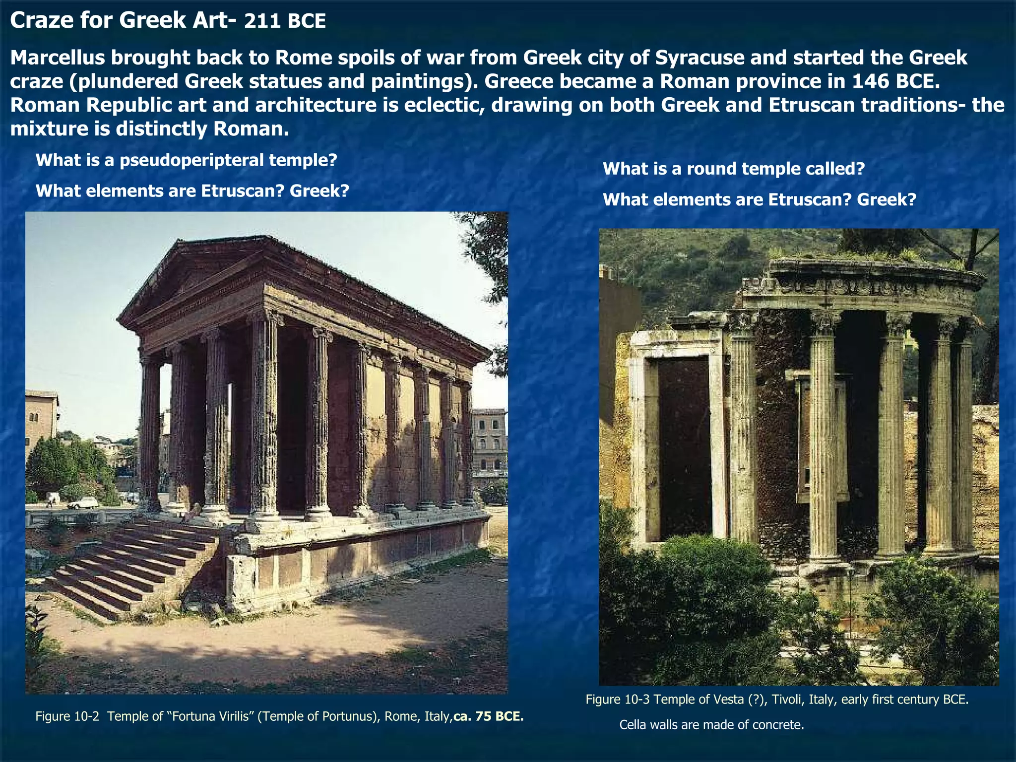 Figure 10-2  Temple of “Fortuna Virilis” (Temple of Portunus), Rome, Italy, ca. 75 BCE. Figure 10-3 Temple of Vesta (?), Tivoli, Italy, early first century BCE. Craze for Greek Art-  211 BCE Marcellus brought back to Rome spoils of war from Greek city of Syracuse and started the Greek craze (plundered Greek statues and paintings). Greece became a Roman province in 146 BCE. Roman Republic art and architecture is eclectic, drawing on both Greek and Etruscan traditions- the mixture is distinctly Roman. What is a pseudoperipteral temple? What elements are Etruscan? Greek? What is a round temple called? What elements are Etruscan? Greek? Cella walls are made of concrete. 