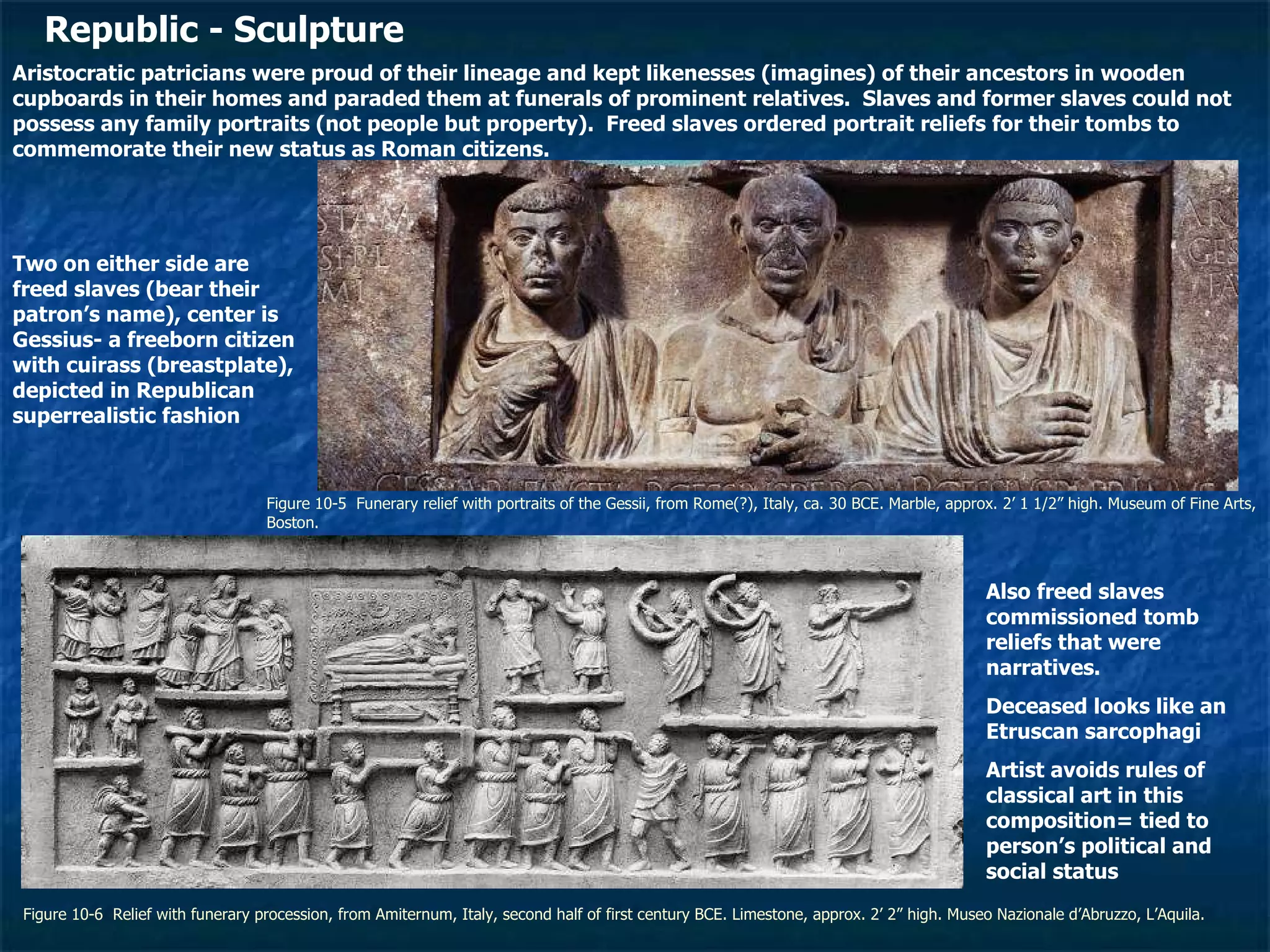 Figure 10-5  Funerary relief with portraits of the Gessii, from Rome(?), Italy, ca. 30 BCE. Marble, approx. 2’ 1 1/2” high. Museum of Fine Arts, Boston.  Figure 10-6  Relief with funerary procession, from Amiternum, Italy, second half of first century BCE. Limestone, approx. 2’ 2” high. Museo Nazionale d’Abruzzo, L’Aquila.   Republic - Sculpture Aristocratic patricians were proud of their lineage and kept likenesses (imagines) of their ancestors in wooden cupboards in their homes and paraded them at funerals of prominent relatives.  Slaves and former slaves could not possess any family portraits (not people but property).  Freed slaves ordered portrait reliefs for their tombs to commemorate their new status as Roman citizens. Two on either side are freed slaves (bear their patron’s name), center is Gessius- a freeborn citizen with cuirass (breastplate), depicted in Republican superrealistic fashion Also freed slaves commissioned tomb reliefs that were narratives. Deceased looks like an Etruscan sarcophagi Artist avoids rules of classical art in this composition= tied to person’s political and social status 