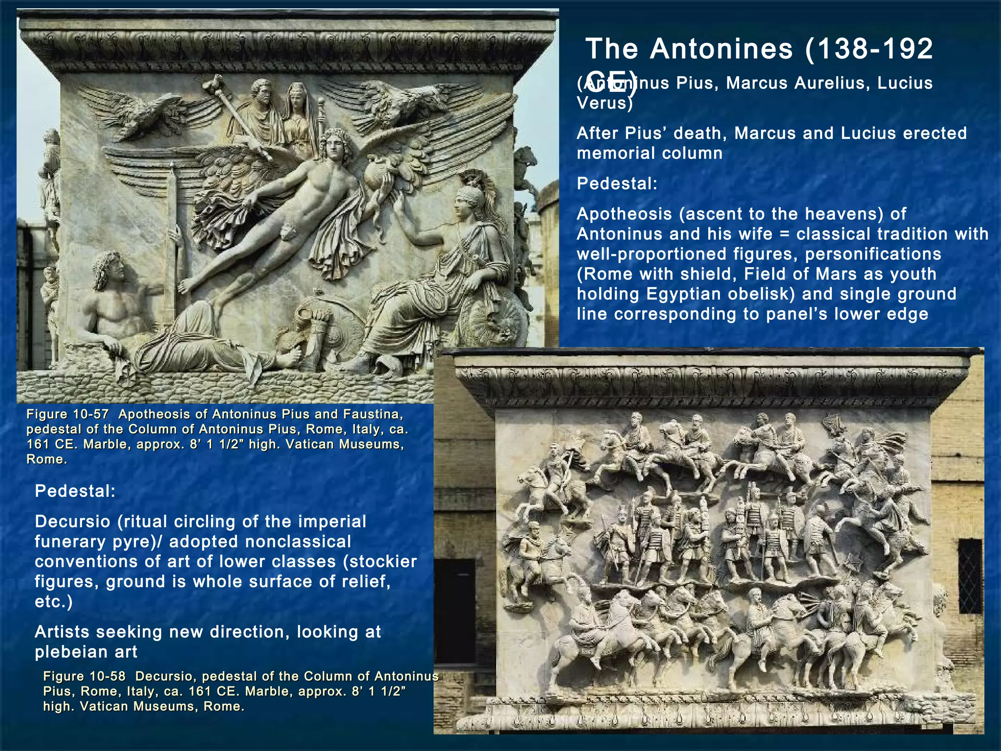 Figure 10-57 Apotheosis of Antoninus Pius and Faustina,Figure 10-57 Apotheosis of Antoninus Pius and Faustina,
pedestal of the Column of Antoninus Pius, Rome, Italy, ca.pedestal of the Column of Antoninus Pius, Rome, Italy, ca.
161 CE. Marble, approx. 8’ 1 1/2” high. Vatican Museums,161 CE. Marble, approx. 8’ 1 1/2” high. Vatican Museums,
Rome.Rome.
Figure 10-58 Decursio, pedestal of the Column of AntoninusFigure 10-58 Decursio, pedestal of the Column of Antoninus
Pius, Rome, Italy, ca. 161 CE. Marble, approx. 8’ 1 1/2”Pius, Rome, Italy, ca. 161 CE. Marble, approx. 8’ 1 1/2”
high. Vatican Museums, Rome.high. Vatican Museums, Rome.
The Antonines (138-192
CE)(Antoninus Pius, Marcus Aurelius, Lucius
Verus)
After Pius’ death, Marcus and Lucius erected
memorial column
Pedestal:
Apotheosis (ascent to the heavens) of
Antoninus and his wife = classical tradition with
well-proportioned figures, personifications
(Rome with shield, Field of Mars as youth
holding Egyptian obelisk) and single ground
line corresponding to panel’s lower edge
Pedestal:
Decursio (ritual circling of the imperial
funerary pyre)/ adopted nonclassical
conventions of art of lower classes (stockier
figures, ground is whole surface of relief,
etc.)
Artists seeking new direction, looking at
plebeian art
 