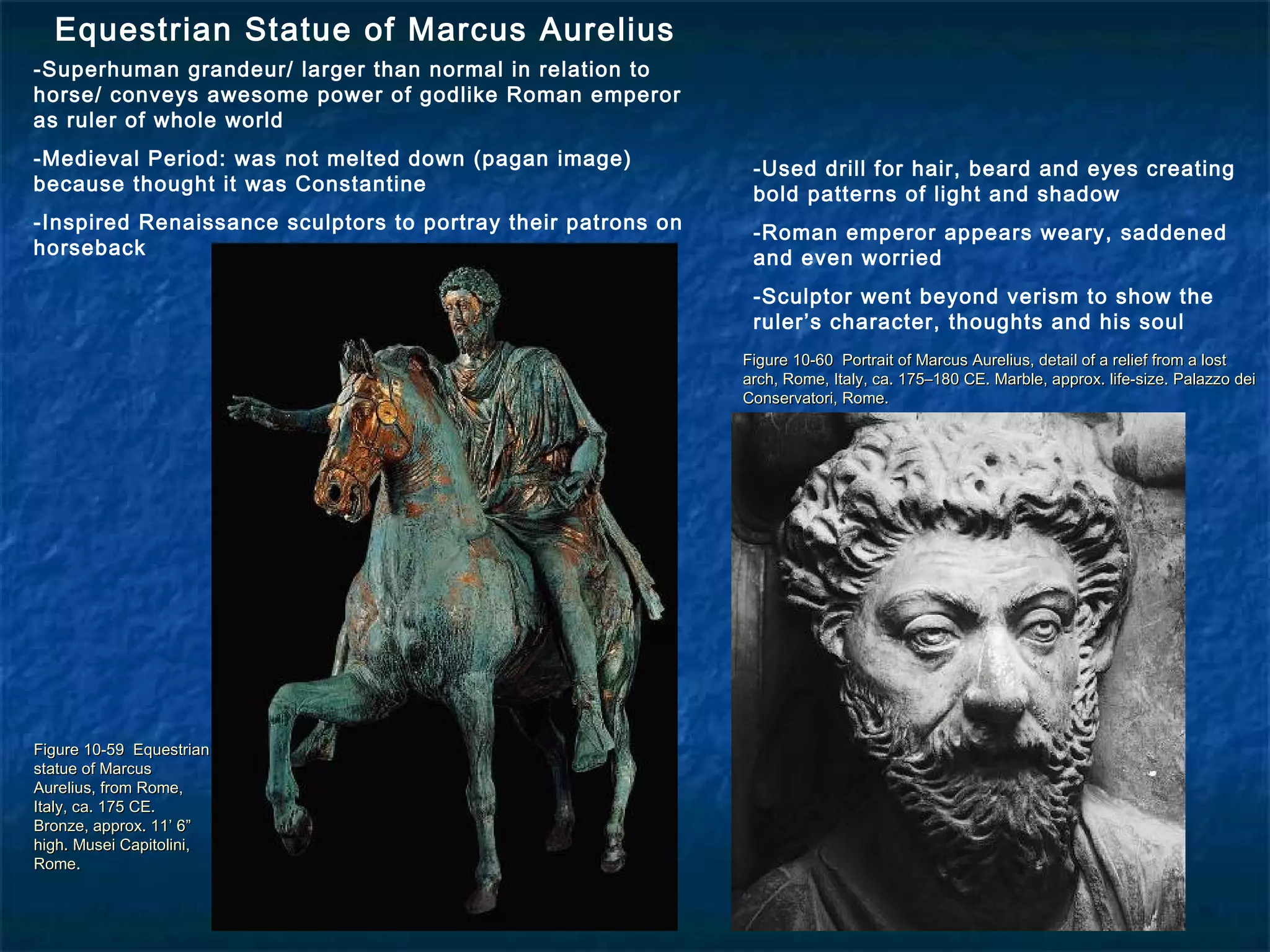 Figure 10-59 EquestrianFigure 10-59 Equestrian
statue of Marcusstatue of Marcus
Aurelius, from Rome,Aurelius, from Rome,
Italy, ca. 175 CE.Italy, ca. 175 CE.
Bronze, approx. 11’ 6”Bronze, approx. 11’ 6”
high. Musei Capitolini,high. Musei Capitolini,
Rome.Rome.
Figure 10-60 Portrait of Marcus Aurelius, detail of a relief from a lostFigure 10-60 Portrait of Marcus Aurelius, detail of a relief from a lost
arch, Rome, Italy, ca. 175–180 CE. Marble, approx. life-size. Palazzo deiarch, Rome, Italy, ca. 175–180 CE. Marble, approx. life-size. Palazzo dei
Conservatori, Rome.Conservatori, Rome.
Equestrian Statue of Marcus Aurelius
-Superhuman grandeur/ larger than normal in relation to
horse/ conveys awesome power of godlike Roman emperor
as ruler of whole world
-Medieval Period: was not melted down (pagan image)
because thought it was Constantine
-Inspired Renaissance sculptors to portray their patrons on
horseback
-Used drill for hair, beard and eyes creating
bold patterns of light and shadow
-Roman emperor appears weary, saddened
and even worried
-Sculptor went beyond verism to show the
ruler’s character, thoughts and his soul
 