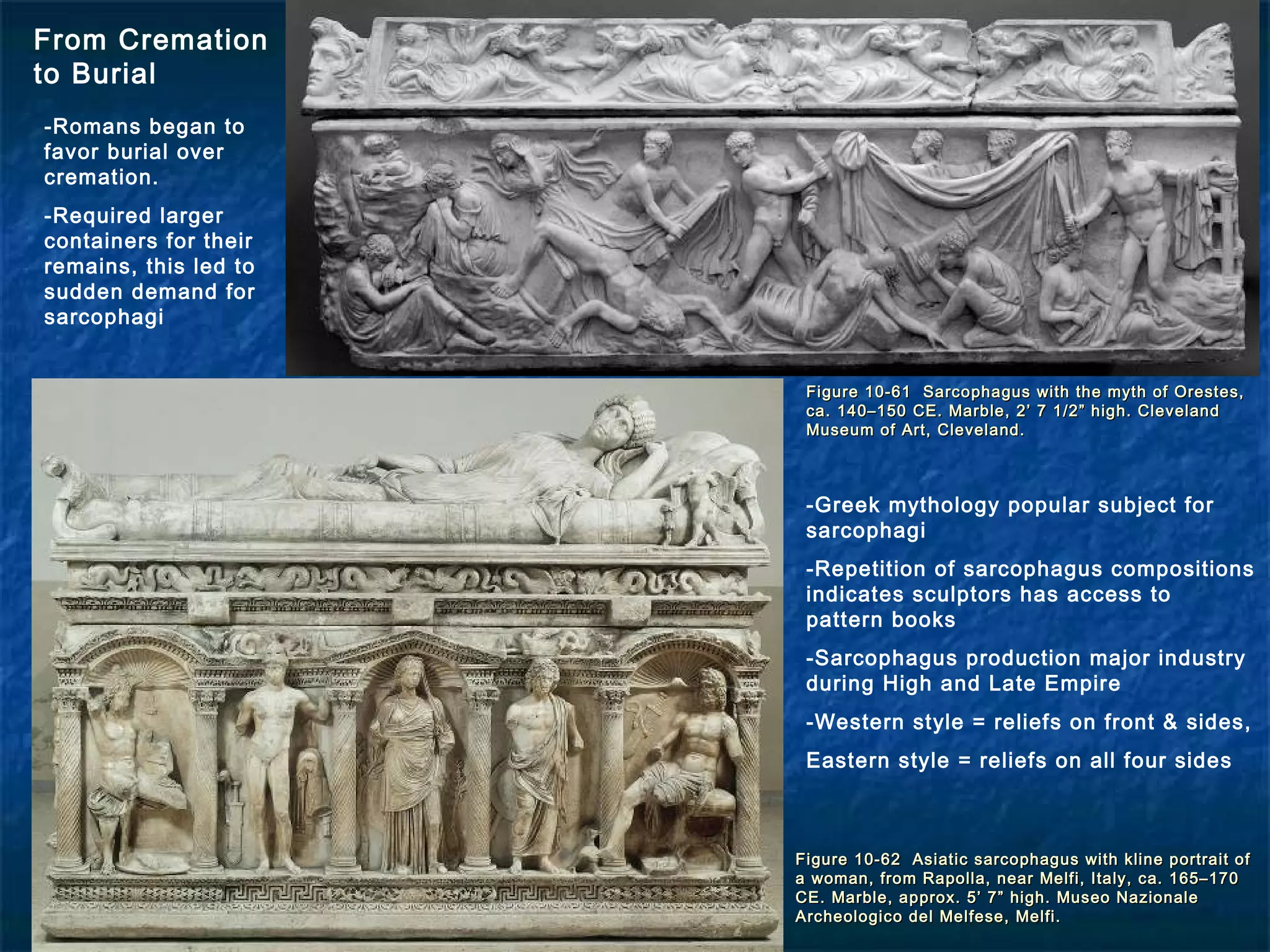 Figure 10-61 Sarcophagus with the myth of Orestes,Figure 10-61 Sarcophagus with the myth of Orestes,
ca. 140–150 CE. Marble, 2’ 7 1/2” high. Clevelandca. 140–150 CE. Marble, 2’ 7 1/2” high. Cleveland
Museum of Art, Cleveland.Museum of Art, Cleveland.
Figure 10-62 Asiatic sarcophagus with kline portrait ofFigure 10-62 Asiatic sarcophagus with kline portrait of
a woman, from Rapolla, near Melfi, Italy, ca. 165–170a woman, from Rapolla, near Melfi, Italy, ca. 165–170
CE. Marble, approx. 5’ 7” high. Museo NazionaleCE. Marble, approx. 5’ 7” high. Museo Nazionale
Archeologico del Melfese, Melfi.Archeologico del Melfese, Melfi.
From Cremation
to Burial
-Romans began to
favor burial over
cremation.
-Required larger
containers for their
remains, this led to
sudden demand for
sarcophagi
-Greek mythology popular subject for
sarcophagi
-Repetition of sarcophagus compositions
indicates sculptors has access to
pattern books
-Sarcophagus production major industry
during High and Late Empire
-Western style = reliefs on front & sides,
Eastern style = reliefs on all four sides
 
