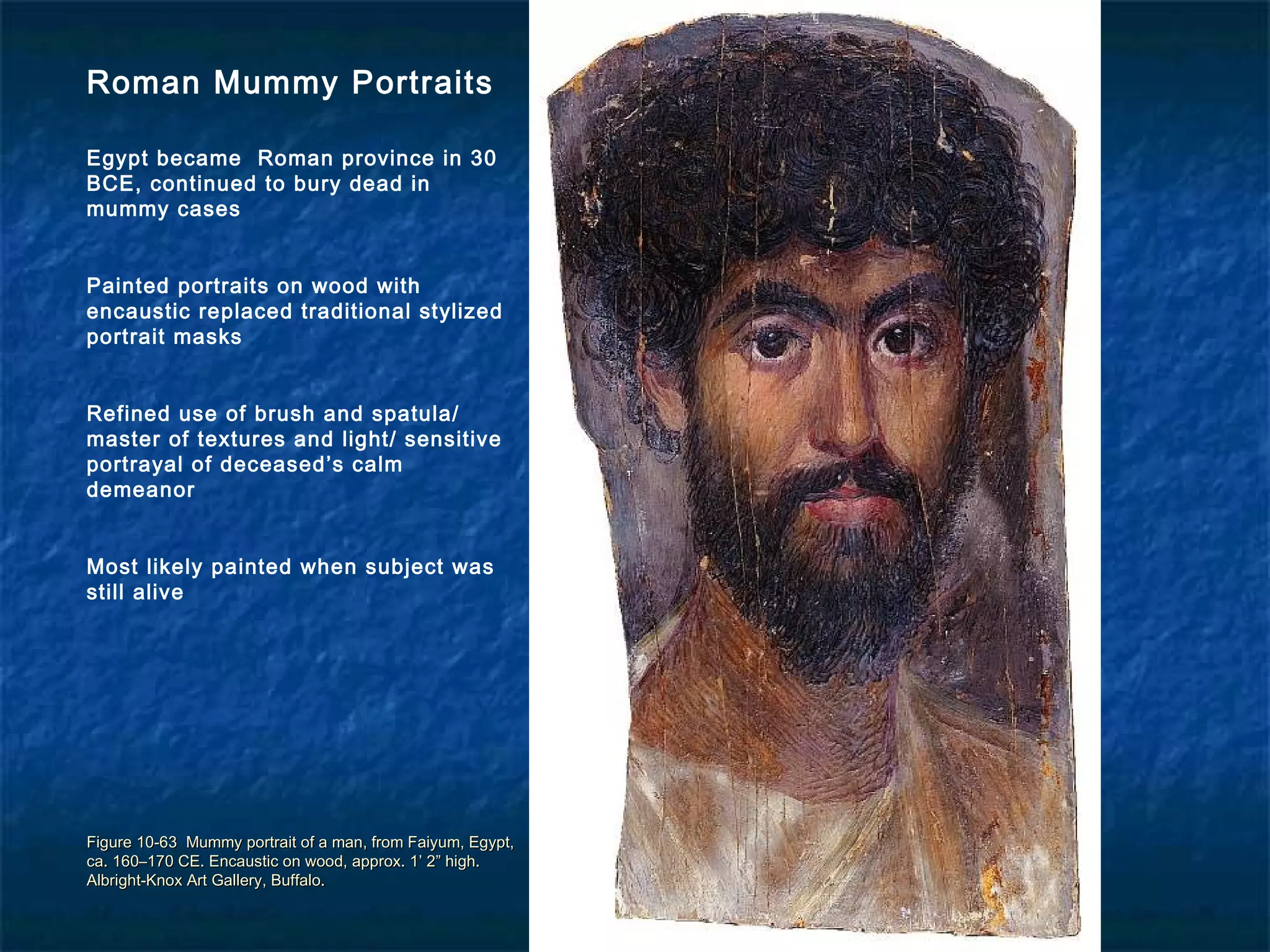 Figure 10-63 Mummy portrait of a man, from Faiyum, Egypt,Figure 10-63 Mummy portrait of a man, from Faiyum, Egypt,
ca. 160–170 CE. Encaustic on wood, approx. 1’ 2” high.ca. 160–170 CE. Encaustic on wood, approx. 1’ 2” high.
Albright-Knox Art Gallery, Buffalo.Albright-Knox Art Gallery, Buffalo.
Roman Mummy Portraits
Egypt became Roman province in 30
BCE, continued to bury dead in
mummy cases
Painted portraits on wood with
encaustic replaced traditional stylized
portrait masks
Refined use of brush and spatula/
master of textures and light/ sensitive
portrayal of deceased’s calm
demeanor
Most likely painted when subject was
still alive
 