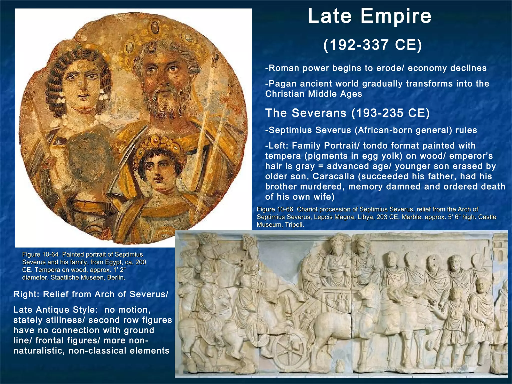 Late Empire
(192-337 CE)
Figure 10-64 Painted portrait of SeptimiusFigure 10-64 Painted portrait of Septimius
Severus and his family, from Egypt, ca. 200Severus and his family, from Egypt, ca. 200
CE. Tempera on wood, approx. 1’ 2”CE. Tempera on wood, approx. 1’ 2”
diameter. Staatliche Museen, Berlin.diameter. Staatliche Museen, Berlin.
Figure 10-66 Chariot procession of Septimius Severus, relief from the Arch ofFigure 10-66 Chariot procession of Septimius Severus, relief from the Arch of
Septimius Severus, Lepcis Magna, Libya, 203 CE. Marble, approx. 5’ 6” high. CastleSeptimius Severus, Lepcis Magna, Libya, 203 CE. Marble, approx. 5’ 6” high. Castle
Museum, Tripoli.Museum, Tripoli.
-Roman power begins to erode/ economy declines
-Pagan ancient world gradually transforms into the
Christian Middle Ages
The Severans (193-235 CE)
-Septimius Severus (African-born general) rules
-Left: Family Portrait/ tondo format painted with
tempera (pigments in egg yolk) on wood/ emperor’s
hair is gray = advanced age/ younger son erased by
older son, Caracalla (succeeded his father, had his
brother murdered, memory damned and ordered death
of his own wife)
Right: Relief from Arch of Severus/
Late Antique Style: no motion,
stately stillness/ second row figures
have no connection with ground
line/ frontal figures/ more non-
naturalistic, non-classical elements
 