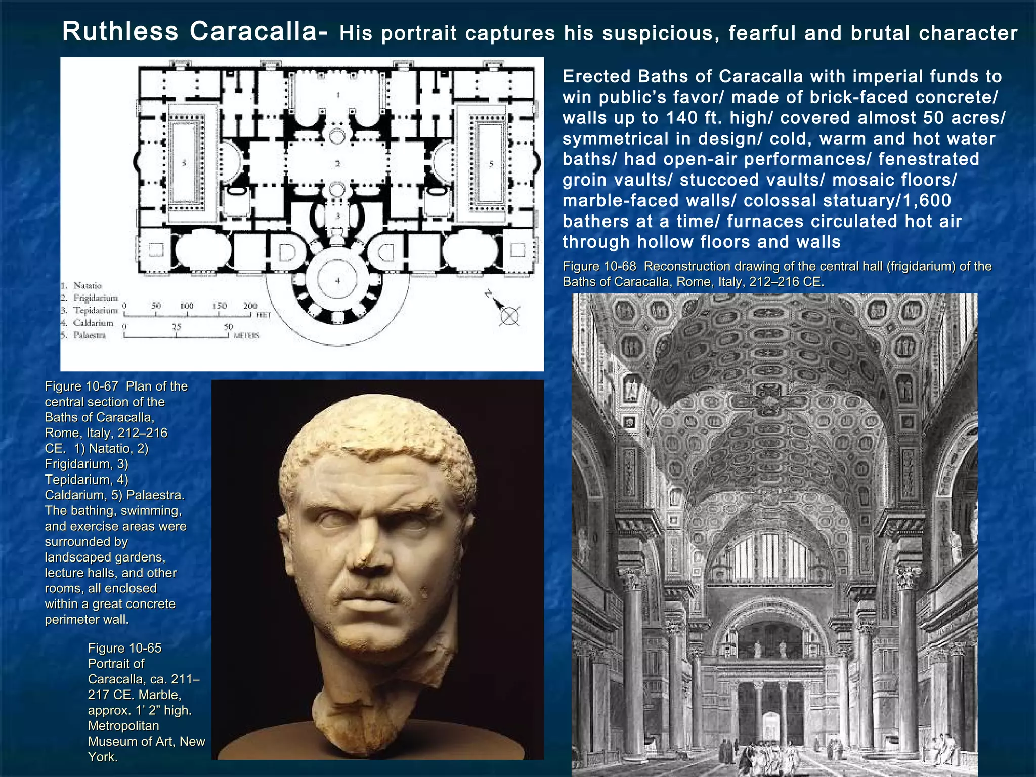 Figure 10-65Figure 10-65
Portrait ofPortrait of
Caracalla, ca. 211–Caracalla, ca. 211–
217 CE. Marble,217 CE. Marble,
approx. 1’ 2” high.approx. 1’ 2” high.
MetropolitanMetropolitan
Museum of Art, NewMuseum of Art, New
York.York.
Figure 10-68 Reconstruction drawing of the central hall (frigidarium) of theFigure 10-68 Reconstruction drawing of the central hall (frigidarium) of the
Baths of Caracalla, Rome, Italy, 212–216 CE.Baths of Caracalla, Rome, Italy, 212–216 CE.
Figure 10-67 Plan of theFigure 10-67 Plan of the
central section of thecentral section of the
Baths of Caracalla,Baths of Caracalla,
Rome, Italy, 212–216Rome, Italy, 212–216
CE. 1) Natatio, 2)CE. 1) Natatio, 2)
Frigidarium, 3)Frigidarium, 3)
Tepidarium, 4)Tepidarium, 4)
Caldarium, 5) Palaestra.Caldarium, 5) Palaestra.
The bathing, swimming,The bathing, swimming,
and exercise areas wereand exercise areas were
surrounded bysurrounded by
landscaped gardens,landscaped gardens,
lecture halls, and otherlecture halls, and other
rooms, all enclosedrooms, all enclosed
within a great concretewithin a great concrete
perimeter wall.perimeter wall.
Ruthless Caracalla- His portrait captures his suspicious, fearful and brutal character
Erected Baths of Caracalla with imperial funds to
win public’s favor/ made of brick-faced concrete/
walls up to 140 ft. high/ covered almost 50 acres/
symmetrical in design/ cold, warm and hot water
baths/ had open-air performances/ fenestrated
groin vaults/ stuccoed vaults/ mosaic floors/
marble-faced walls/ colossal statuary/1,600
bathers at a time/ furnaces circulated hot air
through hollow floors and walls
 