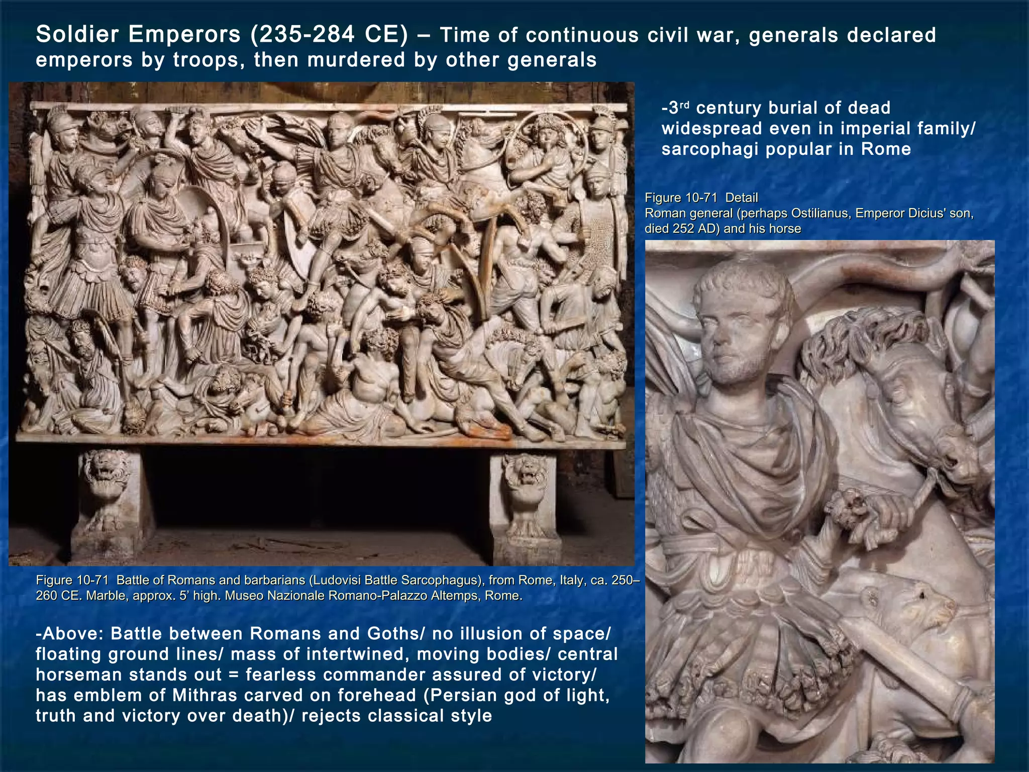 Figure 10-71 Battle of Romans and barbarians (Ludovisi Battle Sarcophagus), from Rome, Italy, ca. 250–Figure 10-71 Battle of Romans and barbarians (Ludovisi Battle Sarcophagus), from Rome, Italy, ca. 250–
260 CE. Marble, approx. 5’ high. Museo Nazionale Romano-Palazzo Altemps, Rome.260 CE. Marble, approx. 5’ high. Museo Nazionale Romano-Palazzo Altemps, Rome.
Figure 10-71 DetailFigure 10-71 Detail
Roman general (perhaps Ostilianus, Emperor Dicius' son,Roman general (perhaps Ostilianus, Emperor Dicius' son,
died 252 AD) and his horsedied 252 AD) and his horse
Soldier Emperors (235-284 CE) – Time of continuous civil war, generals declared
emperors by troops, then murdered by other generals
-3rd
century burial of dead
widespread even in imperial family/
sarcophagi popular in Rome
-Above: Battle between Romans and Goths/ no illusion of space/
floating ground lines/ mass of intertwined, moving bodies/ central
horseman stands out = fearless commander assured of victory/
has emblem of Mithras carved on forehead (Persian god of light,
truth and victory over death)/ rejects classical style
 