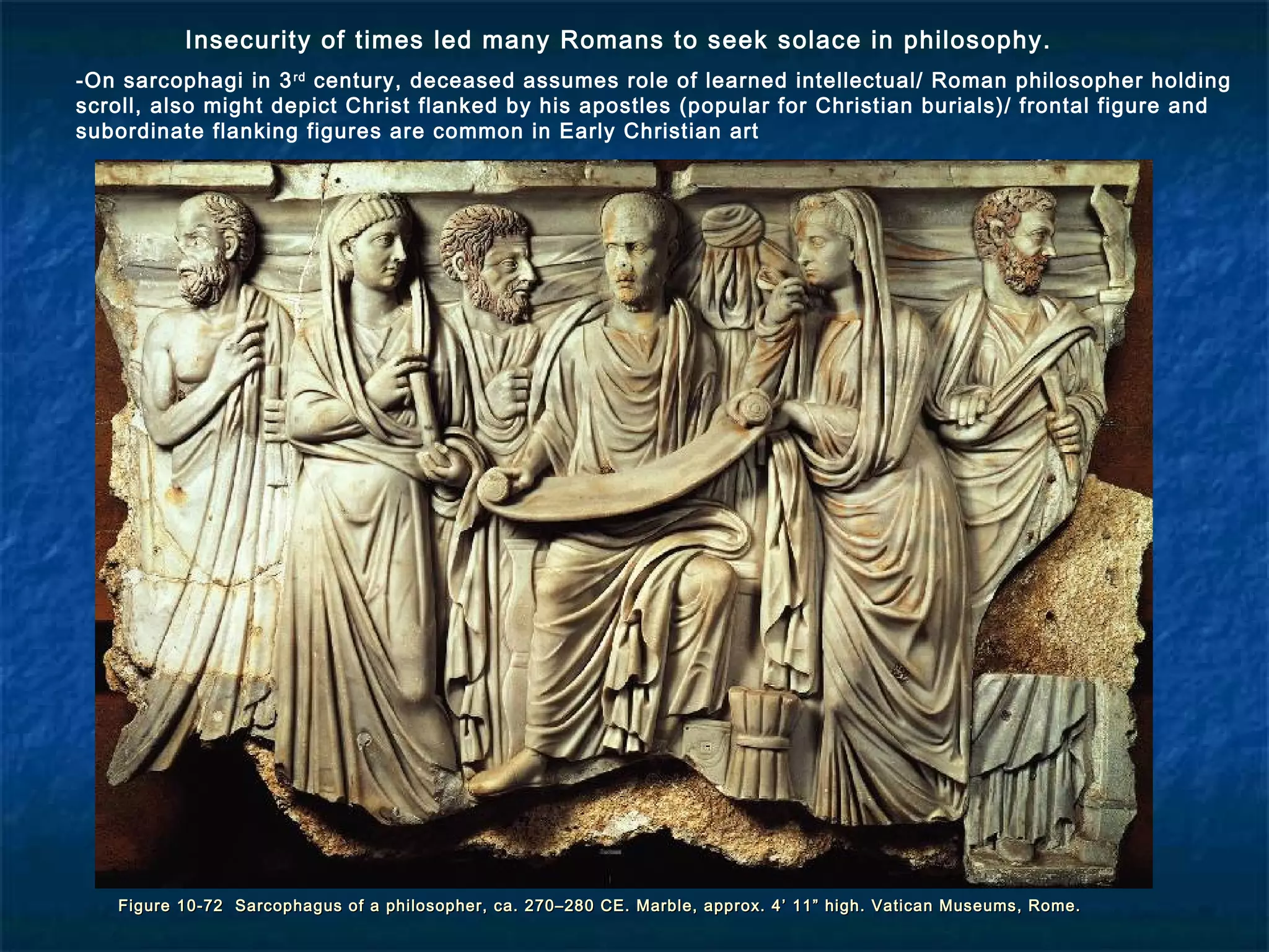 Figure 10-72 Sarcophagus of a philosopher, ca. 270–280 CE. Marble, approx. 4’ 11” high. Vatican Museums, Rome.Figure 10-72 Sarcophagus of a philosopher, ca. 270–280 CE. Marble, approx. 4’ 11” high. Vatican Museums, Rome.
Insecurity of times led many Romans to seek solace in philosophy.
-On sarcophagi in 3rd
century, deceased assumes role of learned intellectual/ Roman philosopher holding
scroll, also might depict Christ flanked by his apostles (popular for Christian burials)/ frontal figure and
subordinate flanking figures are common in Early Christian art
 