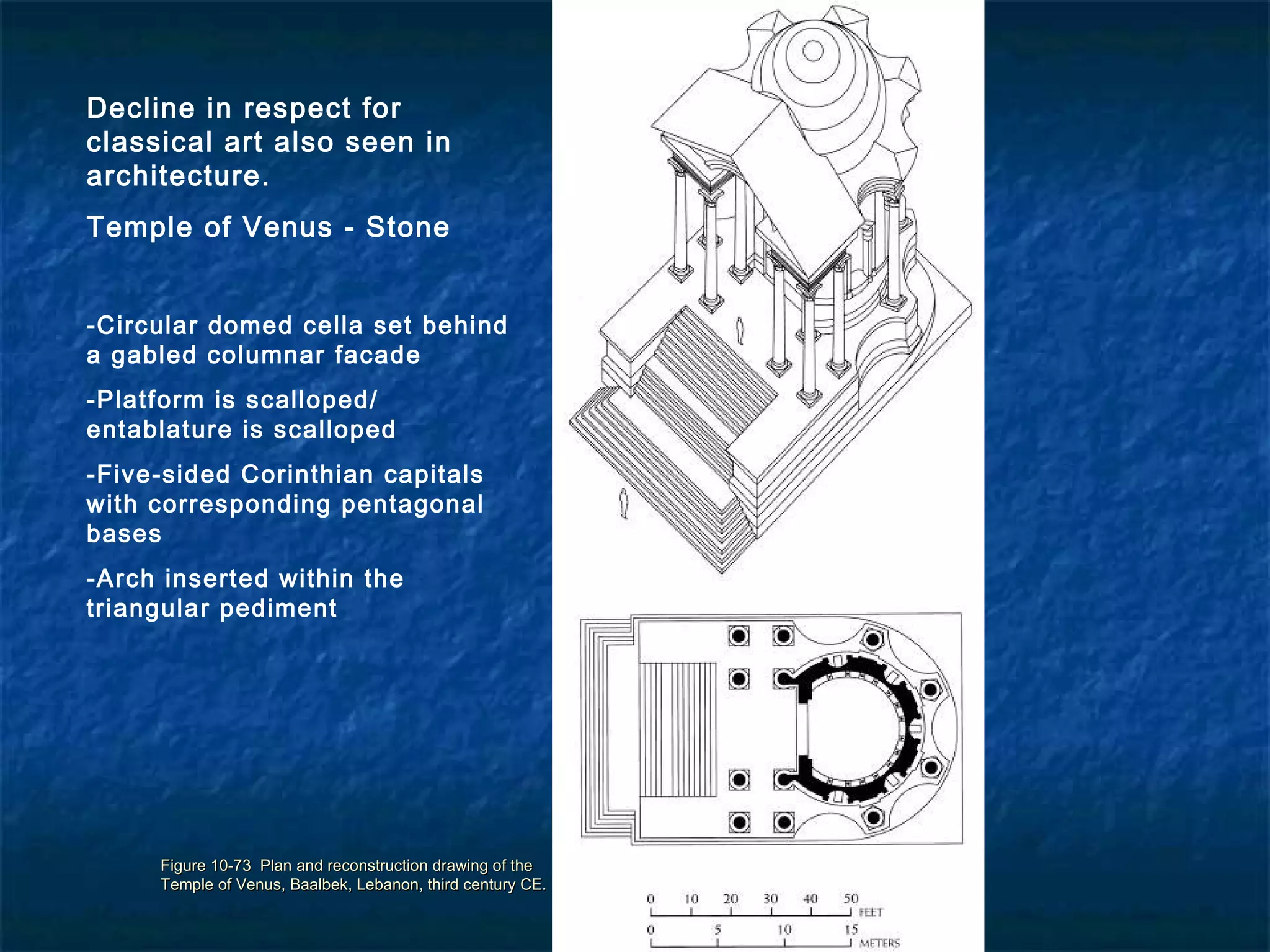 Figure 10-73 Plan and reconstruction drawing of theFigure 10-73 Plan and reconstruction drawing of the
Temple of Venus, Baalbek, Lebanon, third century CE.Temple of Venus, Baalbek, Lebanon, third century CE.
Decline in respect for
classical art also seen in
architecture.
Temple of Venus - Stone
-Circular domed cella set behind
a gabled columnar facade
-Platform is scalloped/
entablature is scalloped
-Five-sided Corinthian capitals
with corresponding pentagonal
bases
-Arch inserted within the
triangular pediment
 