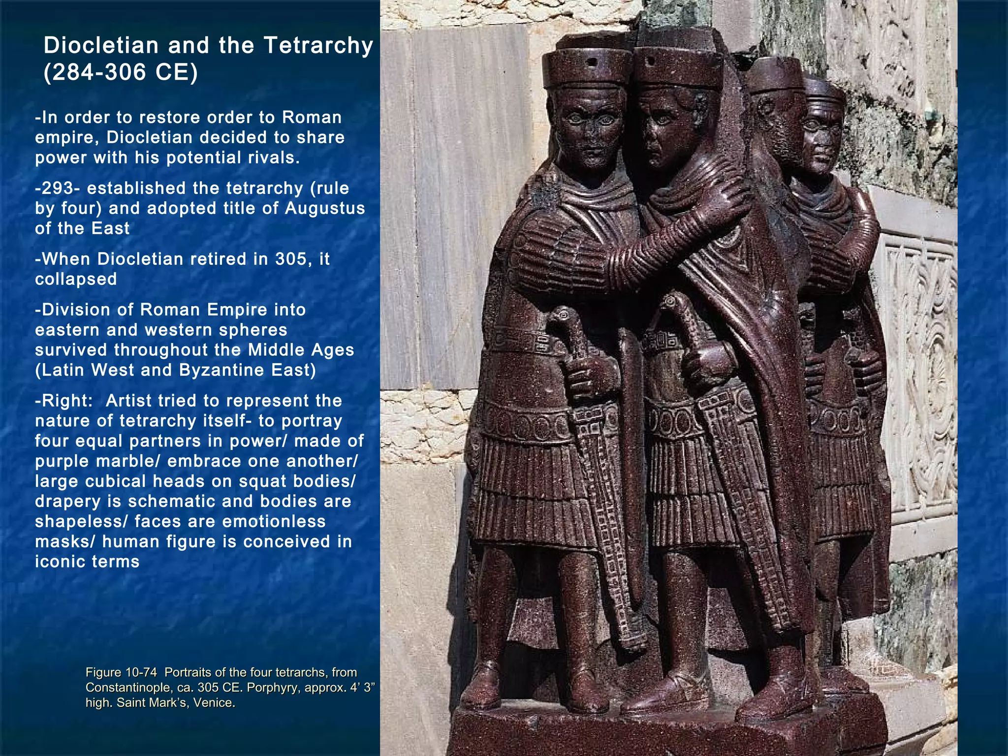 Figure 10-74 Portraits of the four tetrarchs, fromFigure 10-74 Portraits of the four tetrarchs, from
Constantinople, ca. 305 CE. Porphyry, approx. 4’ 3”Constantinople, ca. 305 CE. Porphyry, approx. 4’ 3”
high. Saint Mark’s, Venice.high. Saint Mark’s, Venice.
Diocletian and the Tetrarchy
(284-306 CE)
-In order to restore order to Roman
empire, Diocletian decided to share
power with his potential rivals.
-293- established the tetrarchy (rule
by four) and adopted title of Augustus
of the East
-When Diocletian retired in 305, it
collapsed
-Division of Roman Empire into
eastern and western spheres
survived throughout the Middle Ages
(Latin West and Byzantine East)
-Right: Artist tried to represent the
nature of tetrarchy itself- to portray
four equal partners in power/ made of
purple marble/ embrace one another/
large cubical heads on squat bodies/
drapery is schematic and bodies are
shapeless/ faces are emotionless
masks/ human figure is conceived in
iconic terms
 