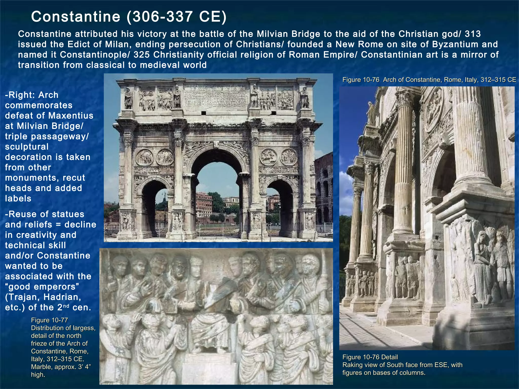 Figure 10-76 Arch of Constantine, Rome, Italy, 312–315 CEFigure 10-76 Arch of Constantine, Rome, Italy, 312–315 CE
Figure 10-76 DetailFigure 10-76 Detail
Raking view of South face from ESE, withRaking view of South face from ESE, with
figures on bases of columns.figures on bases of columns.
Figure 10-77Figure 10-77
Distribution of largess,Distribution of largess,
detail of the northdetail of the north
frieze of the Arch offrieze of the Arch of
Constantine, Rome,Constantine, Rome,
Italy, 312–315 CE.Italy, 312–315 CE.
Marble, approx. 3’ 4”Marble, approx. 3’ 4”
high.high.
Constantine (306-337 CE)
Constantine attributed his victory at the battle of the Milvian Bridge to the aid of the Christian god/ 313
issued the Edict of Milan, ending persecution of Christians/ founded a New Rome on site of Byzantium and
named it Constantinople/ 325 Christianity official religion of Roman Empire/ Constantinian art is a mirror of
transition from classical to medieval world
-Right: Arch
commemorates
defeat of Maxentius
at Milvian Bridge/
triple passageway/
sculptural
decoration is taken
from other
monuments, recut
heads and added
labels
-Reuse of statues
and reliefs = decline
in creativity and
technical skill
and/or Constantine
wanted to be
associated with the
“good emperors”
(Trajan, Hadrian,
etc.) of the 2nd
cen.
 