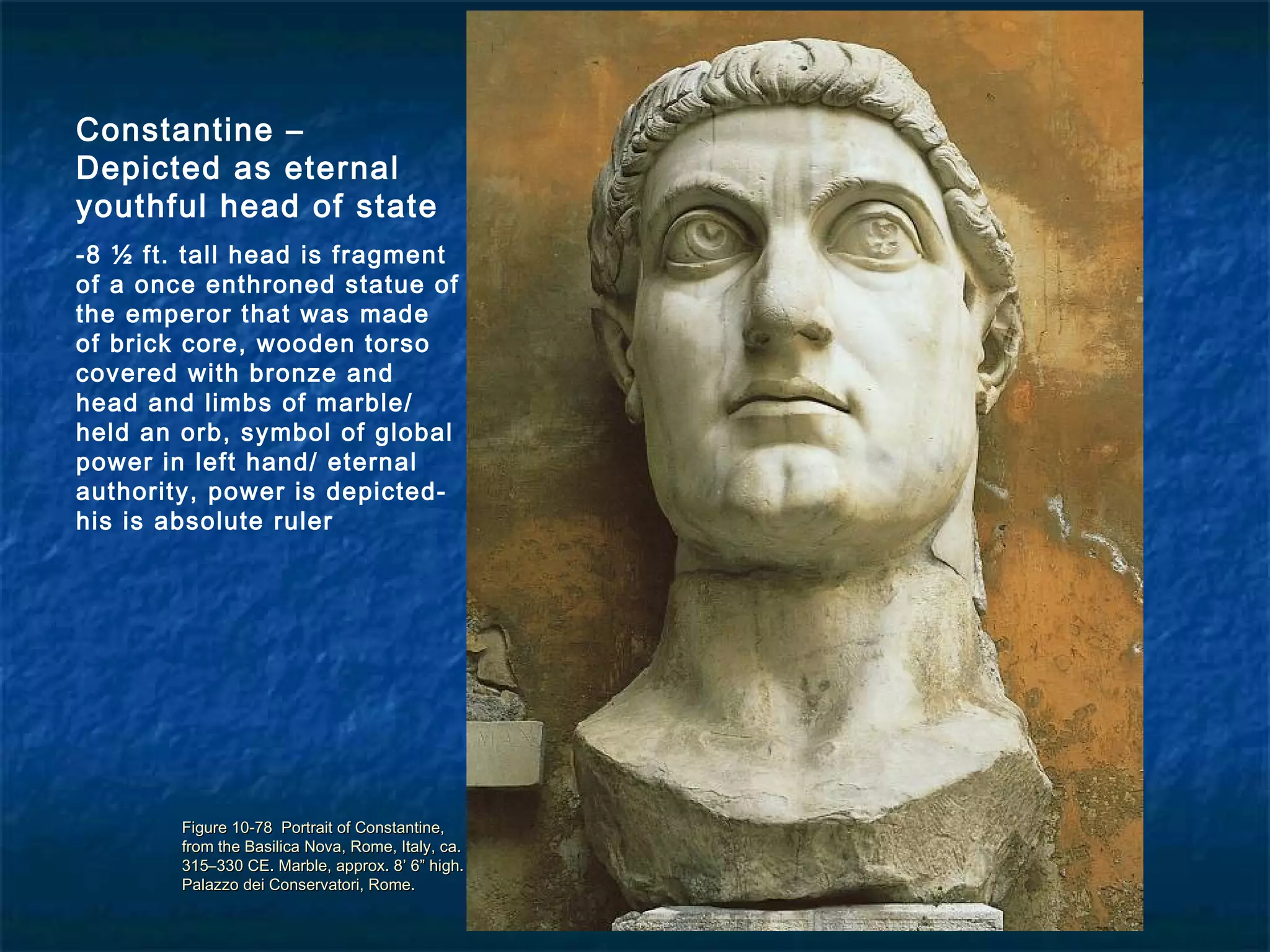 Figure 10-78 Portrait of Constantine,Figure 10-78 Portrait of Constantine,
from the Basilica Nova, Rome, Italy, ca.from the Basilica Nova, Rome, Italy, ca.
315–330 CE. Marble, approx. 8’ 6” high.315–330 CE. Marble, approx. 8’ 6” high.
Palazzo dei Conservatori, Rome.Palazzo dei Conservatori, Rome.
Constantine –
Depicted as eternal
youthful head of state
-8 ½ ft. tall head is fragment
of a once enthroned statue of
the emperor that was made
of brick core, wooden torso
covered with bronze and
head and limbs of marble/
held an orb, symbol of global
power in left hand/ eternal
authority, power is depicted-
his is absolute ruler
 