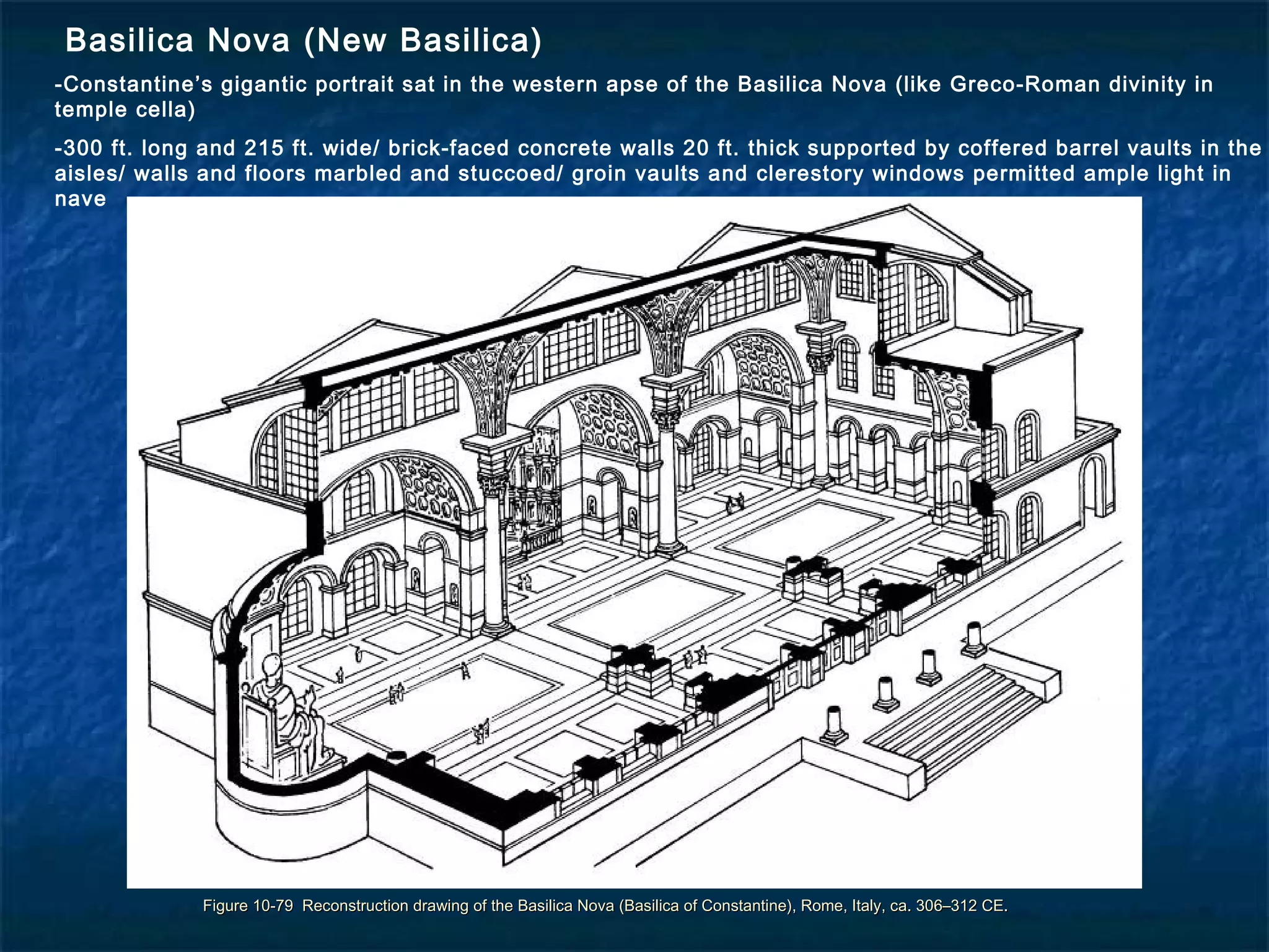 Figure 10-79 Reconstruction drawing of the Basilica Nova (Basilica of Constantine), Rome, Italy, ca. 306–312 CE.Figure 10-79 Reconstruction drawing of the Basilica Nova (Basilica of Constantine), Rome, Italy, ca. 306–312 CE.
Basilica Nova (New Basilica)
-Constantine’s gigantic portrait sat in the western apse of the Basilica Nova (like Greco-Roman divinity in
temple cella)
-300 ft. long and 215 ft. wide/ brick-faced concrete walls 20 ft. thick supported by coffered barrel vaults in the
aisles/ walls and floors marbled and stuccoed/ groin vaults and clerestory windows permitted ample light in
nave
 