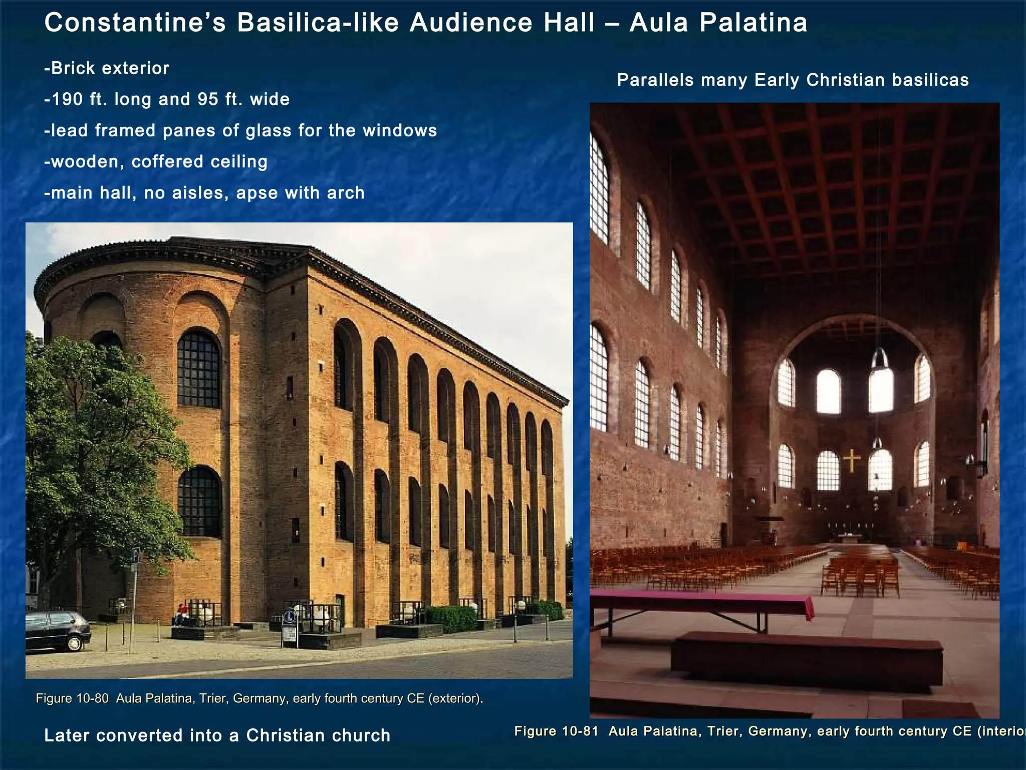 Figure 10-80 Aula Palatina, Trier, Germany, early fourth century CE (exterior).Figure 10-80 Aula Palatina, Trier, Germany, early fourth century CE (exterior).
Figure 10-81 Aula Palatina, Trier, Germany, early fourth century CE (interiorFigure 10-81 Aula Palatina, Trier, Germany, early fourth century CE (interior
Constantine’s Basilica-like Audience Hall – Aula Palatina
-Brick exterior
-190 ft. long and 95 ft. wide
-lead framed panes of glass for the windows
-wooden, coffered ceiling
-main hall, no aisles, apse with arch
Parallels many Early Christian basilicas
Later converted into a Christian church
 