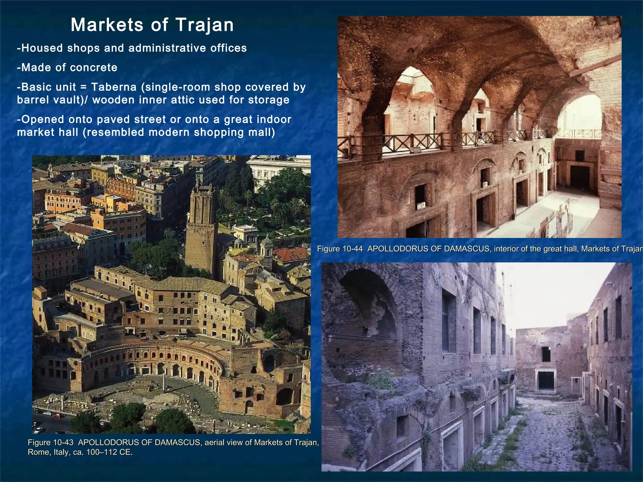 Figure 10-43 APOLLODORUS OF DAMASCUS, aerial view of Markets of Trajan,Figure 10-43 APOLLODORUS OF DAMASCUS, aerial view of Markets of Trajan,
Rome, Italy, ca. 100–112 CE.Rome, Italy, ca. 100–112 CE.
Figure 10-44 APOLLODORUS OF DAMASCUS, interior of the great hall, Markets of TrajanFigure 10-44 APOLLODORUS OF DAMASCUS, interior of the great hall, Markets of Trajan
Markets of Trajan
-Housed shops and administrative offices
-Made of concrete
-Basic unit = Taberna (single-room shop covered by
barrel vault)/ wooden inner attic used for storage
-Opened onto paved street or onto a great indoor
market hall (resembled modern shopping mall)
 
