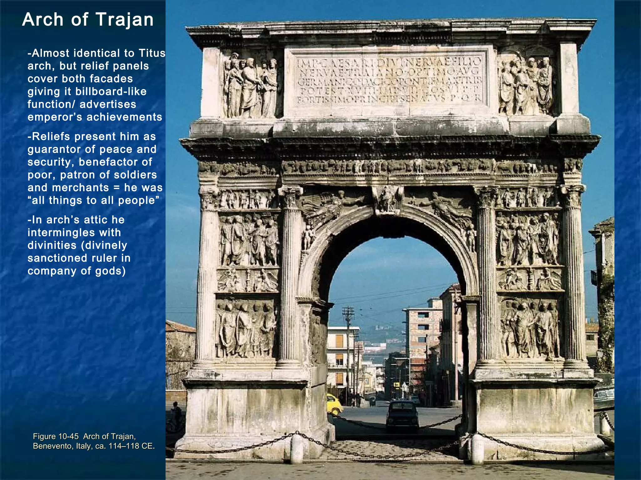 Figure 10-45 Arch of Trajan,Figure 10-45 Arch of Trajan,
Benevento, Italy, ca. 114–118 CE.Benevento, Italy, ca. 114–118 CE.
Arch of Trajan
-Almost identical to Titus
arch, but relief panels
cover both facades
giving it billboard-like
function/ advertises
emperor’s achievements
-Reliefs present him as
guarantor of peace and
security, benefactor of
poor, patron of soldiers
and merchants = he was
“all things to all people”
-In arch’s attic he
intermingles with
divinities (divinely
sanctioned ruler in
company of gods)
 